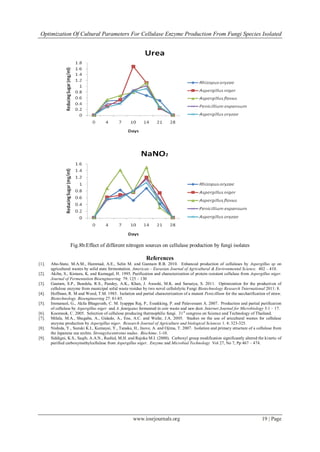 Optimization Of Cultural Parameters For Cellulase Enzyme Production From Fungi Species Isolated
www.iosrjournals.org 19 | Page
Fig.8b:Effect of different nitrogen sources on cellulase production by fungi isolates
References
[1]. Abo-State, M.A.M., Hammad, A.E., Selin M. and Gannam R.B. 2010. Enhanced production of cellulases by Aspergillus sp on
agricultural wastes by solid state fermentation. American – Eurasian Journal of Agricultural & Environmental Science. 402 – 410.
[2]. Akiba, S., Kimura, K. and Kumugal, H. 1995. Purification and characterization of protein resistant cellulase from Aspergillus niger.
Journal of Fermentation Bioengineering 79: 125 – 130
[3]. Gautam, S.P., Bundela, R.S., Pandey, A.K., Khan, J. Awashi, M.K. and Sarsaiya, S. 2011. Optimization for the production of
cellulose enzyme from municipal solid waste residue by two novel cellulolytic Fungi Biotechnology Research Tnternational 2011: 8.
[4]. Hoffman, R. M and Wood, T.M. 1985. Isolation and partial characterization of a mutant Penicillium for the saccharification of straw.
Biotechnology. Bioengineering 27: 81-85.
[5]. Immanuel, G., Akila Bhagavath, C. M. Iyapppa Raj, P., Essakking, P. and Palavessam A. 2007. Production and partial purification
of cellulase by Aspergillus niger and A. fumigatus fermented in coir waste and saw dust. Internet Journal for Microbiology 3:1 – 17.
[6]. Koomnok, C. 2005. Selection of cellulose producing thermophilic fungi. 31st
congress on Science and Technology of Thailand.
[7]. Milala, M.A., Shugaba, A., Gidado, A., Ene, A.C. and Wafar, J.A. 2005. Studies on the use of aricultural wastes for cellulase
enzyme production by Aspergillus niger. Research Journal of Agriculture and biological Sciences 1. 4: 323-325.
[8]. Nishida, Y., Suzuki K.I., Kumayai, Y., Tanaka, H., Inove, A. and Ojima, T. 2007. Isolation and primary structure of a cellulose from
the Japanese sea urchin. Strongylocentrotus nudus. Biochime. 1-10.
[9]. Siddigni, K.S., Saqib, A.A.N., Rashid, M.H. and Rajoka M.I. (2000). Carboxyl group modification significantly altered the kinetic of
purified carboxymethylcellulase from Aspergillus niger. Enzyme and Microbial Technology Vol 27, No 7, Pp 467 – 474.
 
