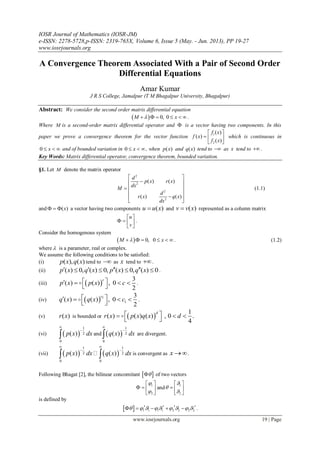 IOSR Journal of Mathematics (IOSR-JM)
e-ISSN: 2278-5728,p-ISSN: 2319-765X, Volume 6, Issue 5 (May. - Jun. 2013), PP 19-27
www.iosrjournals.org
www.iosrjournals.org 19 | Page
A Convergence Theorem Associated With a Pair of Second Order
Differential Equations
Amar Kumar
J R S College, Jamalpur (T M Bhagalpur University, Bhagalpur)
Abstract: We consider the second order matrix differential equation
  0, 0M x      .
Where M is a second-order matrix differential operator and  is a vector having two components. In this
paper we prove a convergence theorem for the vector function
1
2
( )
( )
( )
f x
f x
f x
 
  
 
which is continuous in
0 x   and of bounded variation in 0 x  , when ( )p x and ( )q x tend to  as x tend to  .
Key Words: Matrix differential operator, convergence theorem, bounded variation.
§1. Let M denote the matrix operator
2
2
2
2
( ) ( )
( ) ( )
d
p x r x
dx
M
d
r x q x
dx
 
 
 
 
 
 
(1.1)
and ( )x   a vector having two components ( )u u x and ( )v v x represented as a column matrix
u
v
 
   
 
.
Consider the homogenous system
  0, 0M x      . (1.2)
where  is a parameter, real or complex.
We assume the following conditions to be satisfied:
(i) ( ), ( )p x q x tend to  as x tend to .
(ii) ( ) 0, ( ) 0, ( ) 0, ( ) 0p x q x p x q x       .
(iii)  
3
( ) ( ) , 0
2
c
p x p x c    
 
 .
(iv)   1
1
3
( ) ( ) , 0
2
c
q x q x c    
 
 .
(v) ( )r x is bounded or  
1
( ) ( ) ( ) , 0 .
4
d
r x p x q x d   
 

(vi)  
1
2
0
( )p x dx


 and  
1
2
0
( )q x dx


 are divergent.
(vii)    
1 1
2 2
0 0
( ) ( )p x dx q x dx
 
 
  is convergent as x .
Following Bhagat [2], the bilinear concomitant   of two vectors
1
2


 
   
 
and
1
2



 
  
 
is defined by
  1 1 1 1 2 2 2 2               .
 