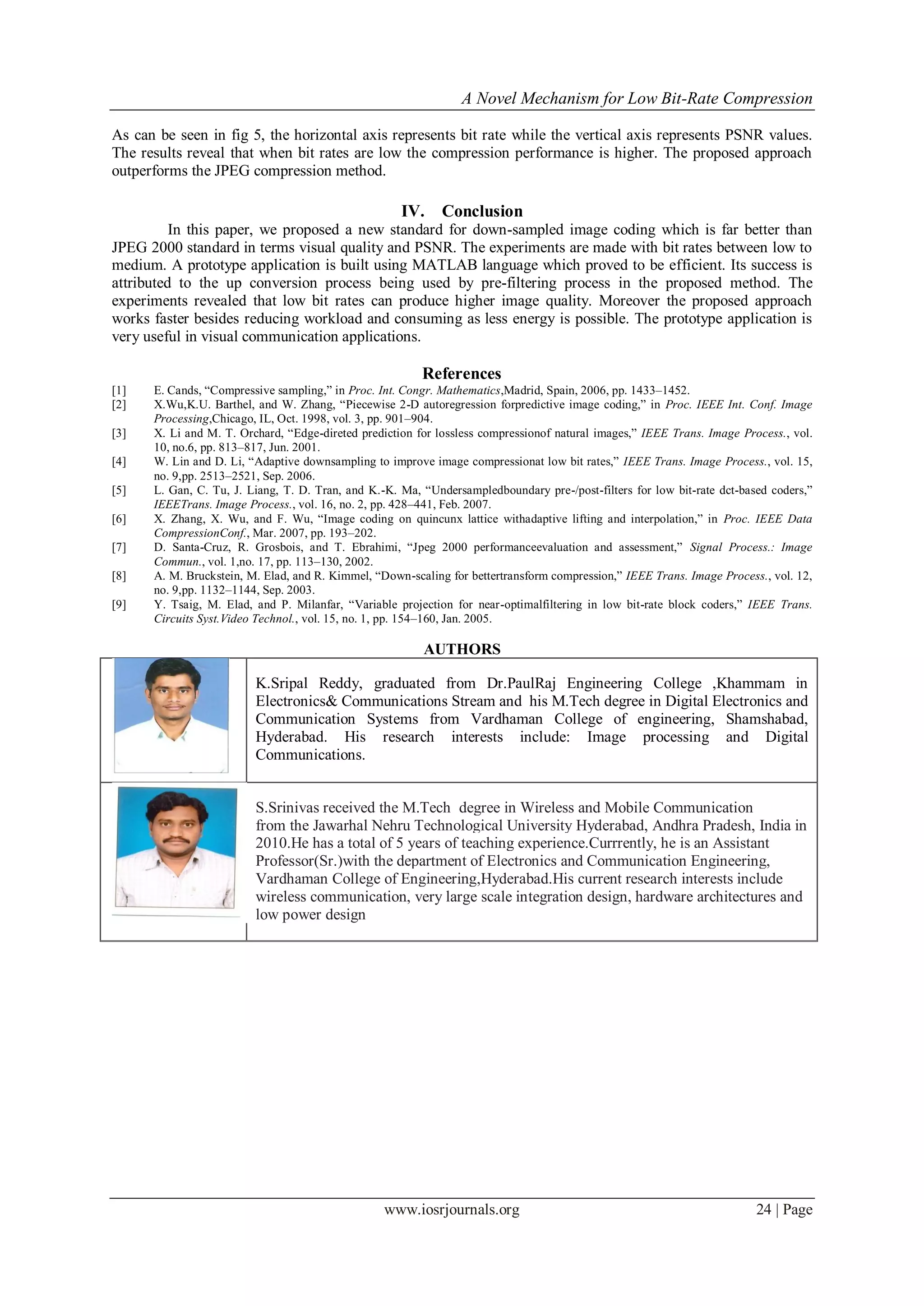 A Novel Mechanism for Low Bit-Rate Compression
www.iosrjournals.org 24 | Page
As can be seen in fig 5, the horizontal axis represents bit rate while the vertical axis represents PSNR values.
The results reveal that when bit rates are low the compression performance is higher. The proposed approach
outperforms the JPEG compression method.
IV. Conclusion
In this paper, we proposed a new standard for down-sampled image coding which is far better than
JPEG 2000 standard in terms visual quality and PSNR. The experiments are made with bit rates between low to
medium. A prototype application is built using MATLAB language which proved to be efficient. Its success is
attributed to the up conversion process being used by pre-filtering process in the proposed method. The
experiments revealed that low bit rates can produce higher image quality. Moreover the proposed approach
works faster besides reducing workload and consuming as less energy is possible. The prototype application is
very useful in visual communication applications.
References
[1] E. Cands, “Compressive sampling,” in Proc. Int. Congr. Mathematics,Madrid, Spain, 2006, pp. 1433–1452.
[2] X.Wu,K.U. Barthel, and W. Zhang, “Piecewise 2-D autoregression forpredictive image coding,” in Proc. IEEE Int. Conf. Image
Processing,Chicago, IL, Oct. 1998, vol. 3, pp. 901–904.
[3] X. Li and M. T. Orchard, “Edge-direted prediction for lossless compressionof natural images,” IEEE Trans. Image Process., vol.
10, no.6, pp. 813–817, Jun. 2001.
[4] W. Lin and D. Li, “Adaptive downsampling to improve image compressionat low bit rates,” IEEE Trans. Image Process., vol. 15,
no. 9,pp. 2513–2521, Sep. 2006.
[5] L. Gan, C. Tu, J. Liang, T. D. Tran, and K.-K. Ma, “Undersampledboundary pre-/post-filters for low bit-rate dct-based coders,”
IEEETrans. Image Process., vol. 16, no. 2, pp. 428–441, Feb. 2007.
[6] X. Zhang, X. Wu, and F. Wu, “Image coding on quincunx lattice withadaptive lifting and interpolation,” in Proc. IEEE Data
CompressionConf., Mar. 2007, pp. 193–202.
[7] D. Santa-Cruz, R. Grosbois, and T. Ebrahimi, “Jpeg 2000 performanceevaluation and assessment,” Signal Process.: Image
Commun., vol. 1,no. 17, pp. 113–130, 2002.
[8] A. M. Bruckstein, M. Elad, and R. Kimmel, “Down-scaling for bettertransform compression,” IEEE Trans. Image Process., vol. 12,
no. 9,pp. 1132–1144, Sep. 2003.
[9] Y. Tsaig, M. Elad, and P. Milanfar, “Variable projection for near-optimalfiltering in low bit-rate block coders,” IEEE Trans.
Circuits Syst.Video Technol., vol. 15, no. 1, pp. 154–160, Jan. 2005.
AUTHORS
K.Sripal Reddy, graduated from Dr.PaulRaj Engineering College ,Khammam in
Electronics& Communications Stream and his M.Tech degree in Digital Electronics and
Communication Systems from Vardhaman College of engineering, Shamshabad,
Hyderabad. His research interests include: Image processing and Digital
Communications.
S.Srinivas received the M.Tech degree in Wireless and Mobile Communication
from the Jawarhal Nehru Technological University Hyderabad, Andhra Pradesh, India in
2010.He has a total of 5 years of teaching experience.Currrently, he is an Assistant
Professor(Sr.)with the department of Electronics and Communication Engineering,
Vardhaman College of Engineering,Hyderabad.His current research interests include
wireless communication, very large scale integration design, hardware architectures and
low power design
 