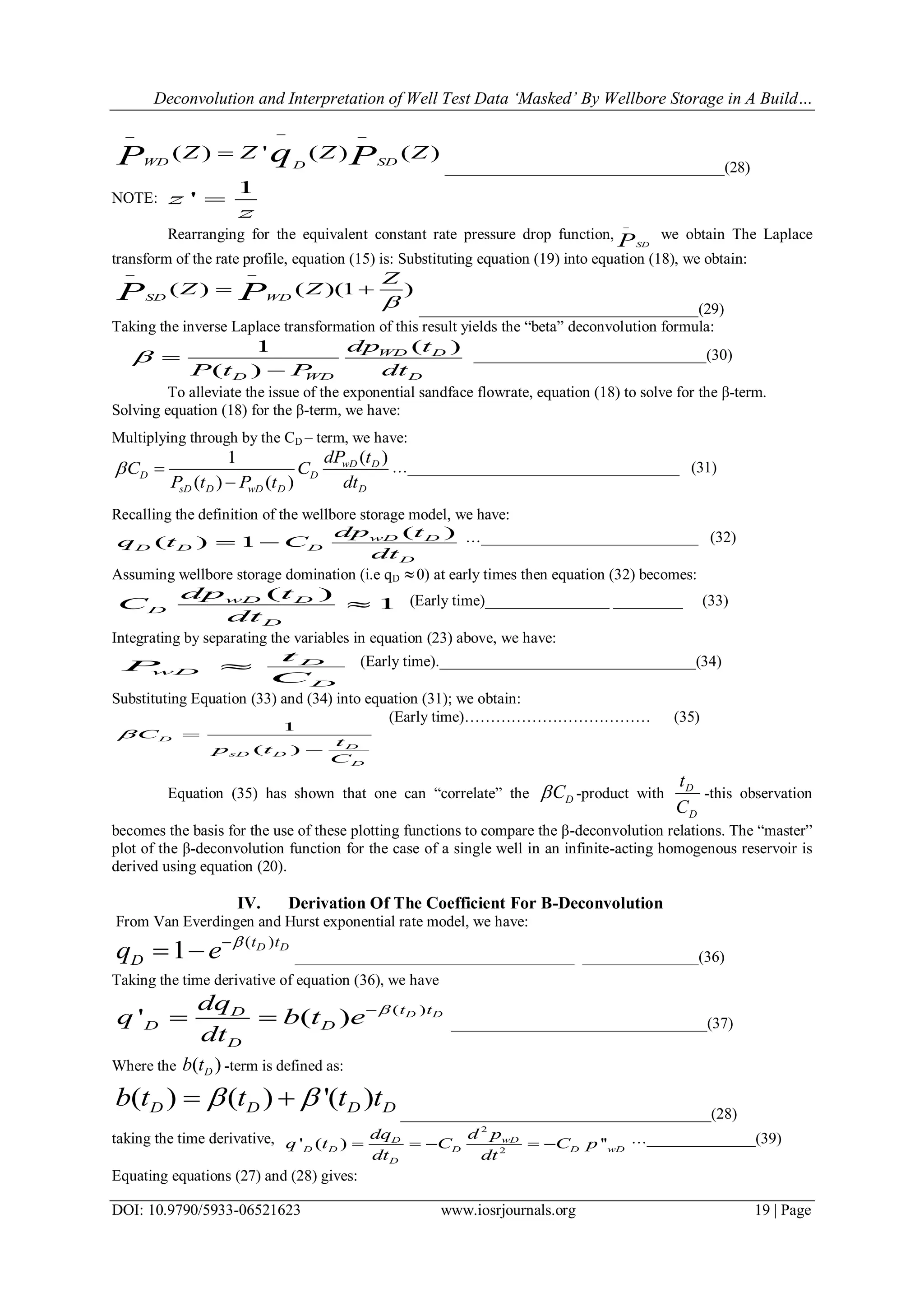 Deconvolution and Interpretation of Well Test Data ‘Masked’ By Wellbore Storage in A Build…
DOI: 10.9790/5933-06521623 www.iosrjournals.org 19 | Page
( ) ' ( ) ( )WD SDD
Z Z Z ZqP P
 

____________________________________(28)
NOTE:
1
'z
z

Rearranging for the equivalent constant rate pressure drop function,
SDP

we obtain The Laplace
transform of the rate profile, equation (15) is: Substituting equation (19) into equation (18), we obtain:
( ) ( )(1 )SD WD
Z
Z ZP P 
 
 
____________________________________(29)
Taking the inverse Laplace transformation of this result yields the ―beta‖ deconvolution formula:
( )1
( )
WD D
D WD D
dp t
P t P dt
 

______________________________(30)
To alleviate the issue of the exponential sandface flowrate, equation (18) to solve for the β-term.
Solving equation (18) for the β-term, we have:
Multiplying through by the CD – term, we have:
( )1
( ) ( )
wD D
D D
sD D wD D D
dP t
C C
P t P t dt
 

…___________________________________ (31)
Recalling the definition of the wellbore storage model, we have:
( )
( ) 1 wD D
D D D
D
dp t
q t C
dt
  …____________________________ (32)
Assuming wellbore storage domination (i.e qD 0) at early times then equation (32) becomes:
( )
1wD D
D
D
dp t
C
dt
 (Early time)________________ _________ (33)
Integrating by separating the variables in equation (23) above, we have:
D
wD
D
t
P
C
 (Early time)._________________________________(34)
Substituting Equation (33) and (34) into equation (31); we obtain:
1
( )
D
D
sD D
D
C
t
p t
C
 

(Early time)……………………………… (35)
Equation (35) has shown that one can ―correlate‖ the DC -product with D
D
t
C
-this observation
becomes the basis for the use of these plotting functions to compare the β-deconvolution relations. The ―master‖
plot of the β-deconvolution function for the case of a single well in an infinite-acting homogenous reservoir is
derived using equation (20).
IV. Derivation Of The Coefficient For Β-Deconvolution
From Van Everdingen and Hurst exponential rate model, we have:
( )
1 D Dt t
Dq e 
  ____________________________________ _______________(36)
Taking the time derivative of equation (36), we have
( )
' ( ) D Dt tD
D D
D
dq
q b t e
dt

  _________________________________(37)
Where the ( )Db t -term is defined as:
( ) ( ) '( )D D D Db t t t t  
________________________________________(28)
taking the time derivative,
2
2
' ( ) ''wDD
D D D D wD
D
d pdq
q t C C p
dt dt
     …______________(39)
Equating equations (27) and (28) gives:
 