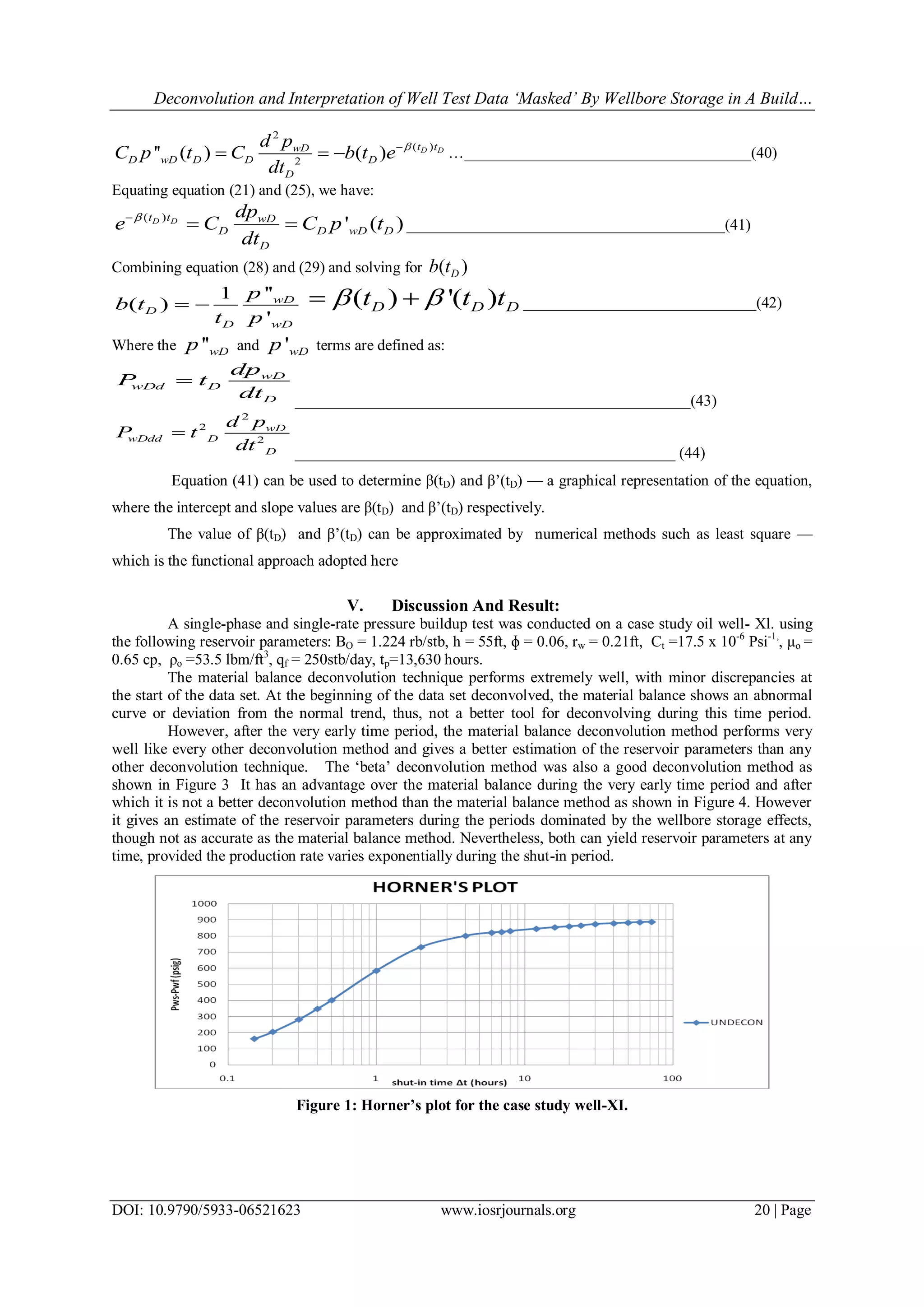 Deconvolution and Interpretation of Well Test Data ‘Masked’ By Wellbore Storage in A Build…
DOI: 10.9790/5933-06521623 www.iosrjournals.org 20 | Page
2
( )
2
'' ( ) ( ) D Dt twD
D wD D D D
D
d p
C p t C b t e
dt

   …_____________________________________(40)
Equating equation (21) and (25), we have:
( )
' ( )D Dt t wD
D D wD D
D
dp
e C C p t
dt

  _________________________________________(41)
Combining equation (28) and (29) and solving for ( )Db t
''1
( )
'
wD
D
D wD
p
b t
t p
  ( ) '( )D D Dt t t   ______________________________(42)
Where the ''wDp and 'wDp terms are defined as:
wD
wDd D
D
dp
P t
dt

___________________________________________________(43)
2
2
2
wD
wDdd D
D
d p
P t
dt

_________________________________________________ (44)
Equation (41) can be used to determine β(tD) and β‘(tD) — a graphical representation of the equation,
where the intercept and slope values are β(tD) and β‘(tD) respectively.
The value of β(tD) and β‘(tD) can be approximated by numerical methods such as least square —
which is the functional approach adopted here
V. Discussion And Result:
A single-phase and single-rate pressure buildup test was conducted on a case study oil well- Xl. using
the following reservoir parameters: BO = 1.224 rb/stb, h = 55ft, ɸ = 0.06, rw = 0.21ft, Ct =17.5 x 10-6
Psi-1,
, µo =
0.65 cp, ρo =53.5 lbm/ft3
, qf = 250stb/day, tp=13,630 hours.
The material balance deconvolution technique performs extremely well, with minor discrepancies at
the start of the data set. At the beginning of the data set deconvolved, the material balance shows an abnormal
curve or deviation from the normal trend, thus, not a better tool for deconvolving during this time period.
However, after the very early time period, the material balance deconvolution method performs very
well like every other deconvolution method and gives a better estimation of the reservoir parameters than any
other deconvolution technique. The ‗beta‘ deconvolution method was also a good deconvolution method as
shown in Figure 3 It has an advantage over the material balance during the very early time period and after
which it is not a better deconvolution method than the material balance method as shown in Figure 4. However
it gives an estimate of the reservoir parameters during the periods dominated by the wellbore storage effects,
though not as accurate as the material balance method. Nevertheless, both can yield reservoir parameters at any
time, provided the production rate varies exponentially during the shut-in period.
Figure 1: Horner’s plot for the case study well-XI.
 