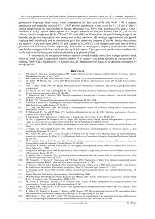 In vitro regeneration of multiple shoots from encapsulated somatic embryos of Artemisia vulgaris L.
www.iosrjournals.org 13 | Page
germination frequency when stored (room temperature) for few days (0-3) with 96.34 - 93.18 percent
germination and thereafter declined 87.5 - 29.57 percent germination, when stored for 5 - 25 days (Table-3)
similar interpretation has been reported in Populus (Hausman et al. 1994 [30]), Quercus petrea and Q. robus ,
Janeiro et al. 1995[31]) and nodal explants of A. vulgaris (Sujatha and Ranjitha Kumari 2008 [32]) for in vitro
culture, stored at temperature (Cold -5o
C and 25o
C) with different illumination. As growth during storage is not
desirable the present investigation was carried out in dark condition. MS medium supplemented with growth
regulator both individually and in combination gave best embryonic response (Table-4). Similar observations
are made by (Naik and Chand 2006 [33]) and (Geetha et al. 2006 [34]) for encapsulated shoot tips of Punica
granatum and Spilanthes acmella respectively. The decline in embryogenic response of encapsulated embryo
may be due to oxygen deficiency and rapid drying of gel capsule. The regenerated plantlets were transferred to
sterile soilrite for hardening and acclimatized plants were planted in field.
To summarize, the encapsulated somatic embryo showed multiple shoots from a single synthetic seed,
which is recent record. Encapsulated somatic embryo of A. vulgaris gave better response at concentration 2%
alginate, 75mM CaCl2 hardened for 30 minutes and 22o
C temperature was found to be optimum irrespective of
storage periods.
References
[1]. AH Gilani, S Yaeesh, Q Danial and Ghayur MN. Hepatoprotective activity of aqueous-methanol extract of Artemisia vulgaris.
Phytotherapy Research 19,2005,170-172.
[2]. KR Kirtikar and BD Basu. Indian Medicinal Plants (2nd
Edition Vol. II, International Book Distributors 1935)1395-1396.
[3]. HL Walter, PF Memory. and L.Elvin 2003. Medicinal Botany In: Plants affecting human health. (2nd
ed. John Wiley and Sons
Inc.) 354.
[4]. USDA – ARS- NGRL 2004. Dr. Duke’s Phytochemical and Ethnobotanical Databases. http://www.ars-gnir.gov/duke/chem-
activities.html.
[5]. WC Sun, JX Han, WY Yang, DA Deng, and XF Yue. 1992. Antitumor activities of 4 derivaties of artemisic acid and artemisinin B
In vitro. Acta pharmacologica Sinica. 13: 541-543
[6]. A Judzentience, and J . Buzelyte. 2006. Chemical composition of essential oils of Artemisia vulgaris L. (mugwort) from North
Lithuania. Chemija. 17: 12-15.
[7]. SL Kitto 1997. Commercial Micropropagation. Horticultural Science 32, 1012-1014.
[8]. S Decruse, S Seeni and P Pushpangadan. 1999. Effect of cryopreservation on seed germination of selected rare medicinal plants of
India. Seed Science and Technology 27: 501-505.
[9]. AT Gray, and HM Brent. 1986. Establishing a micropropagation system for American ginseng (Panax quinquiefolium).
Horticultural Science 21: 232-236.
[10]. K Redenbaugh, JA Fuji, and D Slade. 1991. Synthetic seed technology. In vasil I.K. (Ed.) Cell culture and somatic cell genetics
of plants. Acad. Press, 8: 35-74.
[11]. K Redenbaugh. 1990. Application of synthetic seeds to tropical crops. Horticultural Science 25, 251-255.
[12]. PS Rao, P Suprasanna, TR Ganapathi, and VA Bapat. 1998. Synthetic seeds: Concept, methods and applications, In: plant tissue
culture and molecular biology, edited by Srivastava, P.S. (Narosa Publishing, New Delhi), 607-619.
[13]. AT Gray, and A Purohit. 1991. Establishing a microropagation system for American ginseng. Critical Review of Plant Science, 10:
33-61.
[14]. G Sujatha, and BD Ranjitha Kumari. 2007. Effects of phytohormones on micropropagation of Artemesia vulgaris L. Acta
physiologiae Plantarum, 29:189-195.
[15]. NK Pandey, KC Tewari, RN Tewari, GC Joshi, VN Pandey, and G Pandey 1993. Medicinal plants of Kumaon Himalaya:
strategies for conservation. In: Dhar, U. (Ed.) Himalayan Biodiversity Conservation Strategies. Himavikas Publications, Nainital,
pp. 293-302.
[16]. LC Fowke, SM Attree and MK Pometry. 1994. Production of vigorous desiccation-tolerant white spruce (Picea glauca {Moench}
Voss) synthetic seeds in a bioreactor. Plant Cell Report, 13: 601-606.
[17]. LV Janeiro, A Ballester, and AM Vieitez. 1997. In vitro response of encapsulated somatic embryos of camellia. Plant Cell Tissue
Organ Culture, 54: 119-125.
[18]. George Leela and Eapen Susan, 1995. Encapsulation of somatic embryos of finger mittet, Eleusine coracana Gaertn. Indian Journal
of Experimental Biology, 33: 291.
[19]. K Mamiyo, and Y Sakamoto. 2001. A method to produce encapsulatble units for synthetic seeds in Asparagus officinalis. Plant
Cell Tissue Organ and Culture. 64: 27-32.
[20]. TR Ganapathi, I Srinivas, P Suprasanna, and VA Bapat. 2001. Regeneration of plants from alginated-encapsulated somatic
embryos of banana cv Rasthali (Musa spp. AAB group). Biology of Plant. 37:78-181.
[21]. R Brishia, E Piccioni, and A Standardi. 2002. Micropropagation and synthetic seeds in M26 apple rootstock (II): A new protocol
for production of encapsulated differentiating propagules. Plant Cell Tissue and Organ Culture, 68: 137-141.
[22]. T Murashige, and F Skoog. 1962. A revised medium for growth and bioassay with tobacco tissue cultures. Plant Physiology, 15:
473-497.
[23]. Endress. Plant cell Biotechnolgy. Springer-Verlag. (Berlin Heidelberg 1994)
[24]. Molly Hariharan, Delse Psebastian, Bnailas Benjamin and P.Prashy. 2002. Somatic embryogenesis in Leptadenia reticulate Wight
& Arn. A medicinal plant. Phytomorphology 52(2&3):155
[25]. M Micheli, E Pellegrinos Piccioni, and A Standardi. 2002. Effects of double encapsulation and coating on synthetic seed
conversion in m.26 apple rootstock. J. Microencapsulation 19: 347
[26]. B Castillo, MAL Smith, and UL Yadava. 1998. Plant regeneration from encapsulated somatic embryos of Carica papaya L. Plant
Cell Reports,17: 172-176.
[27]. R Timbert, JN Borbotin, A Kersulec, C Bazinet, and D Thomas. 1995. Physico-chemical properties of the encapsulation matrix
and germination of carrot somatic embryos. Biotechnology and Bioengineering. 46: 573-578.
[28]. MEG Benito, C Perez, and AB Viviani. 1997. Cryopreservation of nodal explants of an endangered plant species (Centaurium
rigualii Esteve) using the encapsulation-dehydration method. Biodiversity and conservation 6: 583-590.
 