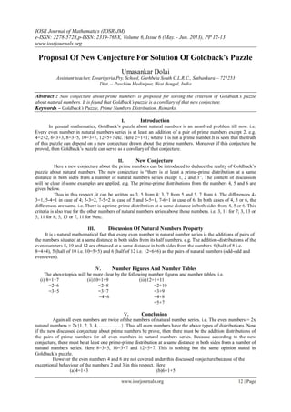 IOSR Journal of Mathematics (IOSR-JM)
e-ISSN: 2278-5728,p-ISSN: 2319-765X, Volume 6, Issue 6 (May. - Jun. 2013), PP 12-13
www.iosrjournals.org
www.iosrjournals.org 12 | Page
Proposal Of New Conjecture For Solution Of Goldback’s Puzzle
Umasankar Dolai
Assistant teacher, Dwarigeria Pry. School, Garhbeta South C.L.R.C., Satbankura – 721253
Dist. – Paschim Medinipur, West Bengal, India
Abstract : New conjecture about prime numbers is proposed for solving the criterion of Goldback’s puzzle
about natural numbers. It is found that Goldback’s puzzle is a corollary of that new conjecture.
Keywords – Goldback’s Puzzle, Prime Numbers Distribution, Remarks.
I. Introduction
In general mathematics, Goldback’s puzzle about natural numbers is an unsolved problem till now. i.e.
Every even number in natural numbers series is at least an addition of a pair of prime numbers except 2. e.g.
4=2+2, 6=3+3, 8=3+5, 10=3+7, 12=5+7 etc. Here 2=1+1; where 1 is not a prime number.It is seen that the truth
of this puzzle can depend on a new conjecture drawn about the prime numbers. Moreover if this conjecture be
proved, then Goldback’s puzzle can serve as a corollary of that conjecture.
II. New Conjecture
Here a new conjecture about the prime numbers can be introduced to deduce the reality of Goldback’s
puzzle about natural numbers. The new conjecture is “there is at least a prime-prime distribution at a same
distance in both sides from a number of natural numbers series except 1, 2 and 3”. The context of discussion
will be clear if some examples are applied. e.g. The prime-prime distributions from the numbers 4, 5 and 6 are
given below.
Thus in this respect, it can be written as 3, 5 from 4; 3, 7 from 5 and 5, 7 from 6. The differences 4-
3=1, 5-4=1 in case of 4; 5-3=2, 7-5=2 in case of 5 and 6-5=1, 7-6=1 in case of 6. In both cases of 4, 5 or 6, the
differences are same. i.e. There is a prime-prime distribution at a same distance in both sides from 4, 5 or 6. This
criteria is also true for the other numbers of natural numbers series above those numbers. i.e. 3, 11 for 7; 3, 13 or
5, 11 for 8; 5, 13 or 7, 11 for 9 etc.
III. Discussion Of Natural Numbers Property
It is a natural mathematical fact that every even number in natural number series is the additions of pairs of
the numbers situated at a same distance in both sides from its half numbers. e.g. The addition-distributions of the
even numbers 8, 10 and 12 are obtained at a same distance in both sides from the numbers 4 (half of 8 i.e.
8=4+4), 5 (half of 10 i.e. 10=5+5) and 6 (half of 12 i.e. 12=6+6) as the pairs of natural numbers (odd-odd and
even-even).
IV. Number Figures And Number Tables
The above topics will be more clear by the following number figures and number tables. i.e.
(i) 8=1+7 (ii)10=1+9 (iii)12=1+11
=2+6 =2+8 =2+10
=3+5 =3+7 =3+9
=4+6 =4+8
=5+7
V. Conclusion
Again all even numbers are twice of the numbers of natural number series. i.e. The even numbers = 2x
natural numbers = 2x{1, 2, 3, 4, ..................}. Thus all even numbers have the above types of distributions. Now
if the new discussed conjecture about prime numbers be prove, then there must be the addition distributions of
the pairs of prime numbers for all even numbers in natural numbers series. Because according to the new
conjecture, there must be at least one prime-prime distribution at a same distance in both sides from a number of
natural numbers series. Here 8=3+5, 10=3+7 and 12=5+7. This is nothing but the same opinion stated in
Goldback’s puzzle.
However the even numbers 4 and 6 are not covered under this discussed conjecture because of the
exceptional behaviour of the numbers 2 and 3 in this respect. Here
(a)4=1+3 (b)6=1+5
 