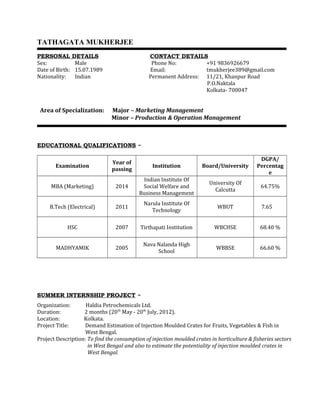 TATHAGATA MUKHERJEE
PERSONAL DETAILS CONTACT DETAILS
Sex: Male Phone No: +91 9836926679
Date of Birth: 15.07.1989 Email: tmukherjee389@gmail.com
Nationality: Indian Permanent Address: 11/21, Khanpur Road
P.O.Naktala
Kolkata- 700047
Area of Specialization: Major – Marketing Management
Minor – Production & Operation Management
EDUCATIONAL QUALIFICATIONS ~
Examination
Year of
passing
Institution Board/University
DGPA/
Percentag
e
MBA (Marketing) 2014
Indian Institute Of
Social Welfare and
Business Management
University Of
Calcutta
64.75%
B.Tech (Electrical) 2011
Narula Institute Of
Technology
WBUT 7.65
HSC 2007 Tirthapati Institution WBCHSE 68.40 %
MADHYAMIK 2005
Nava Nalanda High
School
WBBSE 66.60 %
SUMMER INTERNSHIP PROJECT ~
Organization: Haldia Petrochemicals Ltd.
Duration: 2 months (20th
May - 20th
July, 2012).
Location: Kolkata.
Project Title: Demand Estimation of Injection Moulded Crates for Fruits, Vegetables & Fish in
West Bengal.
Project Description: To find the consumption of injection moulded crates in horticulture & fisheries sectors
in West Bengal and also to estimate the potentiality of injection moulded crates in
West Bengal.
 