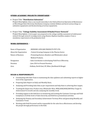OTHER ACADEMIC PROJECTS UNDERTAKEN ~
• Project Title: “Distribution Substation”
Project Description: Done a one month internship in the Field of Electrical Operation & Maintenance
at West Bengal State Electricity Distribution Company Limited, Kolkata and learnt various things on
substation equipments and the functioning of various equipments.
• Project Title: “Voltage Stability Assessment Of Radial Power Network”
Project Description: A term paper was prepared on the voltage stability assessment of radial power
network through network reconfiguration using Newton-Raphson load flow analysis. It was a
mandatory requirement at the graduation level.
WORK EXPERIENCE ~
Name of Organization : MENDINE LIFECARE PRODUCTS PVT LTD.
About the Organization : Fastest Growing Company in the Pharma Sector.
Nature of Business : Promoting Doctors, Retailers and Wholesalers about
Medical Products.
Designation : Sales Coordinator in developing Field Force Effectivity.
Duration : June 2014 to Present Duration.
Area : Kolkata, North East, UP, Bihar, Jharkhand & Bengal.
ROLES & RESPONSIBILITY:
• Coordinating with Sales Team in maintaining the data updation and submitting reports to higher
level of the organization.
• Preparing Sales Report on Daily and Monthly Basis.
• Analyzing and Providing Sales Data as per requirement and help them in achieving their targets.
• Tracking the Depot wise, Product wise, Wholesaler Wise, MSR/ASM/RSM/ZSM Wise Target Vs
Achievement Vs Growth and also analyzing the monthly trend.
• Providing support to the field force in monitoring and tracking the Customer Coverage and Field
Compliance of all the levels of Sales hierarchy and field force promotional activities.
• Analyzing the Primary and Secondary Achievement Territory Wise and generating Monthly and
Cumulative Trend.
• Working with Field Personnel and be responsible for the sales force effectiveness and develop
the people through performance in the field.
 
