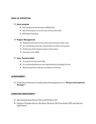 AREA OF EXPERTISE:
 Data Analysis
 Data Analysis & interpretation-CMARC Data.
 Data Presentation on current sales & forecasted sales.
 MIS Report Handling.
 Project Management
 Making the blueprint of the project & presentation of the same.
 Co coordinating with other departments involved in the project.
 Monitoring of the implementation of the project.
 Execution as per MBO.
 Inter Personal Skill
 Very good inter personal skills.
 Co-coordinating between sales departments & managing director.
 Maintaining liaison with top consultants of industry.
ACHIEVEMENT ~
 Promotion on the year of confirmation during appraisal as a “Business Development
Manager”.
COMPUTER PROFICIENCY ~
 Operating Systems Known: Microsoft Windows XP.
 Software Packages Known: Ms-Word, Ms-Excel, Ms-PowerPoint, SPSS and internet
applications.
 
