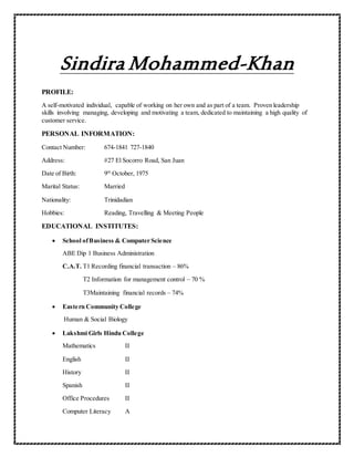 Sindira Mohammed-Khan
PROFILE:
A self-motivated individual, capable of working on her own and as part of a team. Proven leadership
skills involving managing, developing and motivating a team, dedicated to maintaining a high quality of
customer service.
PERSONAL INFORMATION:
Contact Number: 674-1841 727-1840
Address: #27 El Socorro Road, San Juan
Date of Birth: 9th
October, 1975
Marital Status: Married
Nationality: Trinidadian
Hobbies: Reading, Travelling & Meeting People
EDUCATIONAL INSTITUTES:
 School ofBusiness & Computer Science
ABE Dip 1 Business Administration
C.A.T. T1 Recording financial transaction – 86%
T2 Information for management control – 70 %
T3Maintaining financial records – 74%
 Eastern Community College
Human & Social Biology
 Lakshmi Girls Hindu College
Mathematics II
English II
History II
Spanish II
Office Procedures II
Computer Literacy A
 