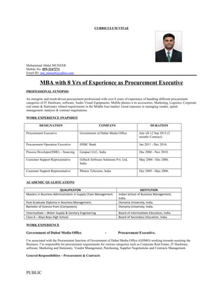 CURRICULUM VITAE
Mohammad Abdul MUNEEB
Mobile No: 055-3247271
Email ID: md_muneeb@yahoo.com
MBA with 8 Yrs of Experience as Procurement Executive
PROFESSIONAL SYNOPSIS
An energetic and result-driven procurement professional with over 8 years of experience of handling different procurement
categories of IT Hardware, software, Audio Visual Equipments, Mobile phones n its accessories, Marketing, Logistics, Corporate
real estate & Stationary related requirements in the Middle East market. Good exposure in managing vendor, spend
management /analysis & contract negotiations.
WORK EXPERIENCE SNAPSHOT
DESIGNATION COMPANY DURATION
Procurement Executive Government of Dubai Media Office July till 12 Sep 2015 (2
months Contract)
Procurement Operation Executive HSBC Bank Jan 2011 - Dec 2014.
Process Developer(SME) – Sourcing Genpact LLC, India Dec 2006 - Nov 2010.
Customer Support Representative Giftech Software Solutions Pvt. Ltd,
India
May 2006 - Dec 2006.
Customer Support Representative Photon Telecoms, India Dec 2005 - May 2006.
ACADEMIC QUALIFICATIONS
QUALIFICATON INSTITUTION
Masters in Business Administration in Supply Chain Management. Indian School of Business Management,
India.
Post Graduate Diploma in Business Management. Osmania University, India.
Bachelor of Science from (Computers). Osmania University, India.
Intermediate – Water Supply & Sanitary Engineering. Board of Intermediate Education, India.
Class X – Aliya Boys High School. Board of Secondary Education, India.
WORK EXPERIENCE
Government of Dubai Media Office - Procurement Executive.
I’m associated with the Procurement function of Government of Dubai Media Office (GDMO) working towards assisting the
Business. I’m responsible for procurement requirements for various categories such as Corporate Real Estate, IT Hardware,
software, Marketing and Stationary. Vendor Management, Purchasing, Supplier Negotiations and Contracts Management.
General Responsibilities – Procurement & Contracts
PUBLIC
 