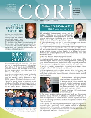 Commitment
to Research,
Education and
Community
Outreach
ISSUE 4 CORI Newsletter Fall 2012
California
Oncology
Research
Institute
CORI and The Road Ahead
Q&A with Dr. Bilchik
- continued on last page.
2012 Has
Been a Banner
Year for CORI
2 0 Y e a r s!
ROD’S DAYC e l e b r a t es
It’s no secret that Rod Alen Fasone was a very special
guy. Just ask any of his family members and friends who
have gathered for 20 years to celebrate ‘ROD’S DAY,’ a
grassroots fundraiser held annually in his honor. This
year the Hawaiian-themed event was held July 14, at
Mo’s Place in Playa Del Rey.
Proceeds from the event go to research conducted at
CORI. Rod’s father, Dennis Fasone, decided to fund the
work of CORI’s medical director and founder, Dr. Anton
Bilchik, in support of continued colon cancer research.
“ROD’S DAY not only provides an opportunity for those
who knew and loved Rod to reconnect and celebrate his
life, but it also gives concrete evidence that his death has
not been in vain,” said Rod’s mother, Marty Rugh.
- continued inside.
Dr. Ronald Hurst, Dennis Fasone, Dr. Anton Bilchik, and CORI
Executive Director, Angela de Joseph at Mo’s Place in Playa
del Rey to celebrate the 20th anniversary of ROD’S DAY.
We have been at the forefront of
collaborative international cancer
research studies. and had thirty,
peer-reviewed research papers
published.Thanks to the generosity
of California On­cology Research Institute co-founder Joyce
Eisenberg-Keefer, CORI has quickly grown into a world-class
cancer research institute. Under her direction and guidance,
the Ben B. and Joyce E. Eisenberg Foundation gifted CORI
with a $1.5 million challenge grant.
Joyce Eisenberg-Keefer
Co-Founder
Anton J. Bilchik, MD, PhD
Co-Founder and
Medical Director
Since the California Oncology Research Institute (CORI) was
established in 2008, we’ve been driven by our belief that collab-
orative action is central to advancing research. We asked CORI
co-founder, Dr. Anton Bilchik, to bring us up to date on his view
of CORI’s activities in 2012, and his hopes for the coming year.
Q: Which collaborative efforts have been the most fruitful? How does CORI’s approach
to collaborative research differ from other institutes/organizations?
A : CORI has collaborated with the United States Military Cancer Institute, as well as
helped fund research at universities inTelAviv and Jerusalem.The goal of CORI is to share
ideas and resources, rather than duplicate efforts or compete for limited resources.
We also recognize that there are major disparities in the delivery of cancer care.
Therefore we focus on educating the underserved about cancer prevention as well as the
best treatment options.
Q:What areas of research make you feel optimistic and why?
I’m increasingly optimistic because our understanding of the human genome and the
identification of genes that cause cancer are accelerating worldwide. Our knowledge of
Cancer Genomics is expanding, and that has enabled us both to reach specific targets for
effective, personalized therapies, and to diagnose cancer at an early, curable stage.
Q :What are the challenges that scientists face in conveying important research findings
to the public and how is CORI dealing with those challenges?
A:We can anticipate that limited and reduced funding for cancer research–as well as a
changing health care environment–is likely to impact cancer research. CORI is sharing
resources with other scientists and research centers to minimize cost and maximize
research productivity. 
Q: What contributions in the surgical treatment
of cancer strike you as most significant?
A: Minimally-invasive surgical techniques are
increasingly recognized as a preferable approach
to diagnosing and treating many types of cancer.
Specifically, laparoscopic and robotic procedures
result in quicker recovery and less pain.  
Q: What do you feel was CORI’s most significant
achievement of 2012?
A: Our outreach activities in educating underserved people and the numerous
collaborative research publications. In particular, our publication in October 2012 in
Annals of Surgery describing the first randomized trial to evaluate staging in colon cancer. 
Q: Some say that finding a cure for cancer is a dream or exaggerated in some way. What
is your reaction to that?
A: Great advances have been made, but we still have a long way to go. Curing cancer is
not a dream, but it is a difficult and complex challenge. Prolonging life and enabling
better ways of living with cancer, rather than a cure, is a more realistic expectation in the
foreseeable future. This emphasizes again the need for research to find better methods to
treat, and ultimately cure cancer.
 