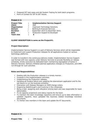  Prepared SIT test cases and did System Testing for both batch programs.
 Point of Contact for SIT & UAT Issues.
Project # 2:
Project Title : Implementation Service Support
Client : ANZ
Organization : Cognizant Technology Solutions
Domain : Banking & Financial Services.
Duration : September 2015 to December 2015.
Role : Production Support & Developer
Team size : 5
CLIENT DESCRIPTION is same as the Project#1.
Project Description:
Implementation Service Support is a part of Delivery Services which will be responsible
to implement and support Production releases for all applications hosted on various
technology platforms.
In order to transform into continuous delivery model, Implementation Service Support
was formed with new capacity under Delivery Services to provide flexibility on release
schedules, timely execution by dedicated team maintaining segregation of duties in
Delivery Services. Delivery Initiated planned application changes on Production, and DRH
run-through for such activities
Roles and Responsibilities:
 Dealing with the Production releases in a timely manner.
 Involved in Pre-implementation activities.
 Implementing the Production releases.
 Handling all Incident failure and updating the downstream application and fix the
job failure to run the business smoothly.
 Interaction with Release Managers on SDM change orders.
 Organizing Walkthrough’s and involving in Dry rehearsals.
 Being a lead assigning work allocation among team and was responsible for team
deliverables.
 To do capacity projections and status reports for the team.
 To maintain the team knowledge repository and ensure up to date information is
updated regularly. Have uploaded few business related knowledge transition
documents.
 To mentor new members in the team and update the KT documents.
Project # 3:
Project Title : CMS Assets
 