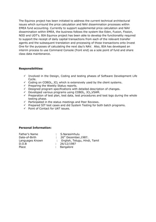 The Equinox project has been initiated to address the current technical architectural
issues which surround the price calculation and NAV dissemination processes within
EMEA fund accounting. Currently to support supplemental price calculation and NAV
dissemination within EMEA, the business follows the system like Eden, Fusion, Fission,
NOD and UDT’s. BIA Equinox project has been able to develop the functionality required
to support the receipt of daily capital transactions from each of the relevant transfer
agents and the subsequent translation and processing of those transactions onto Invest
One for the purposes of calculating the next day’s NAV. Also, BIA has developed an
interim process to use Command Console (front end) as a sole point of fund and share
class data maintenance.
Responsibilities:
 Involved in the Design, Coding and testing phases of Software Development Life
Cycle.
 Coding on COBOL, JCL which is extensively used by the client systems.
 Preparing the Weekly Status reports.
 Designed program specifications with detailed description of changes.
 Developed various programs using COBOL, JCL,VSAM.
 Preparation of test plan, test data, test procedures and test logs during the whole
testing phase.
 Participated in the status meetings and Peer Reviews.
 Prepared SIT test cases and did System Testing for both batch programs.
 Point of Contact for UAT issues.
Personal Information:
Father’s Name : S.Narasimhulu
Date-of-Birth : 26th
December,1987.
Languages Known : English, Telugu, Hindi, Tamil
D.O.B : 26/12/1987
Place : Bangalore
 