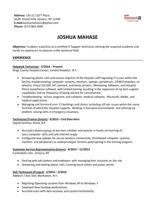 JOSHUA MAHASE
Objective: To obtain a position as a certified IT Support technician utilizing the acquired academic and
hands on experience to advance in the technical field.
EXPERIENCE
Helpdesk Technician - 2/2014 – Present
Kings County Hospital Center, Central Brooklyn, N.Y.
 Answering phone calls and service requests of the hospital staff regarding IT issues within the
facility, troubleshooting computer systems, monitors, laptops, peripherals, COW(Computers on
wheels), Virtual OS Dell, HP, Lexmark, and Xerox printers, Monitoring Software, and Hospital
Police Surveillance software with limited training resulting in the expansion of my tech support
capabilities and my frequency of being utilized for consultations.
 Troubleshooting various programs and software, medical software, Microsoft, Adobe, and
medical applications
 Managing and Serviced over 15 buildings and clinics including off site issues within the many
facilities of which the Hospital supports. Working in fast pace environments and utilizing my
problem solving skills in Emergency situations.
Technician/Trainer (Intern) - 9/2013 – End Date Here
Digital Families, Bronx, N.Y.
 Assisted a diverse group of pre-teen children and parents in hands-on learning of
basic computer skills and safe Internet usage
 Configured new laptops for secure wireless connectivity. Distributed computer systems,
monitors and peripherals to underprivileged families participating in the training program
Customer Service Representative (Intern)- 4/2013 – 11/2013
Careerboltz.com, Jamaica, NY
 Dealing with job seekers and employers with managing their accounts on the site
 Answering and making phone calls, creating excel sheets and power points
Dell Technician (Project) - 2/2014 – 3/2014
Abbtech / Axis Dell, Manhattan, N.Y.
 Migrating Operating systems from Windows XP to Windows 7
 Deployed New Desktop workstations.
 Assisted users with data recovery and systemfunctionality
Address: 135-21 122nd Place,
South Ozone Park, Queens, NY 11420
E-mail:Joshuamahase1@yahoo.com
Phone: (917) 864-3038
 