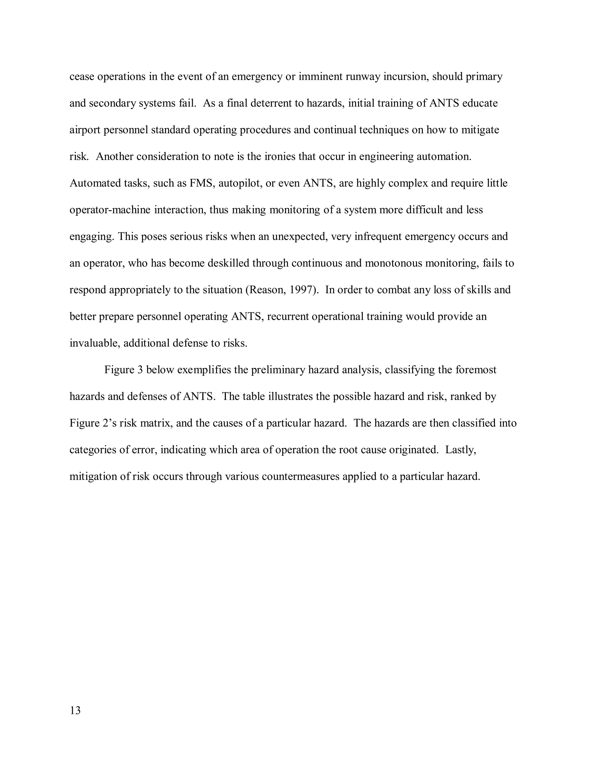 13
cease operations in the event of an emergency or imminent runway incursion, should primary
and secondary systems fail. As a final deterrent to hazards, initial training of ANTS educate
airport personnel standard operating procedures and continual techniques on how to mitigate
risk. Another consideration to note is the ironies that occur in engineering automation.
Automated tasks, such as FMS, autopilot, or even ANTS, are highly complex and require little
operator-machine interaction, thus making monitoring of a system more difficult and less
engaging. This poses serious risks when an unexpected, very infrequent emergency occurs and
an operator, who has become deskilled through continuous and monotonous monitoring, fails to
respond appropriately to the situation (Reason, 1997). In order to combat any loss of skills and
better prepare personnel operating ANTS, recurrent operational training would provide an
invaluable, additional defense to risks.
Figure 3 below exemplifies the preliminary hazard analysis, classifying the foremost
hazards and defenses of ANTS. The table illustrates the possible hazard and risk, ranked by
Figure 2’s risk matrix, and the causes of a particular hazard. The hazards are then classified into
categories of error, indicating which area of operation the root cause originated. Lastly,
mitigation of risk occurs through various countermeasures applied to a particular hazard.
 