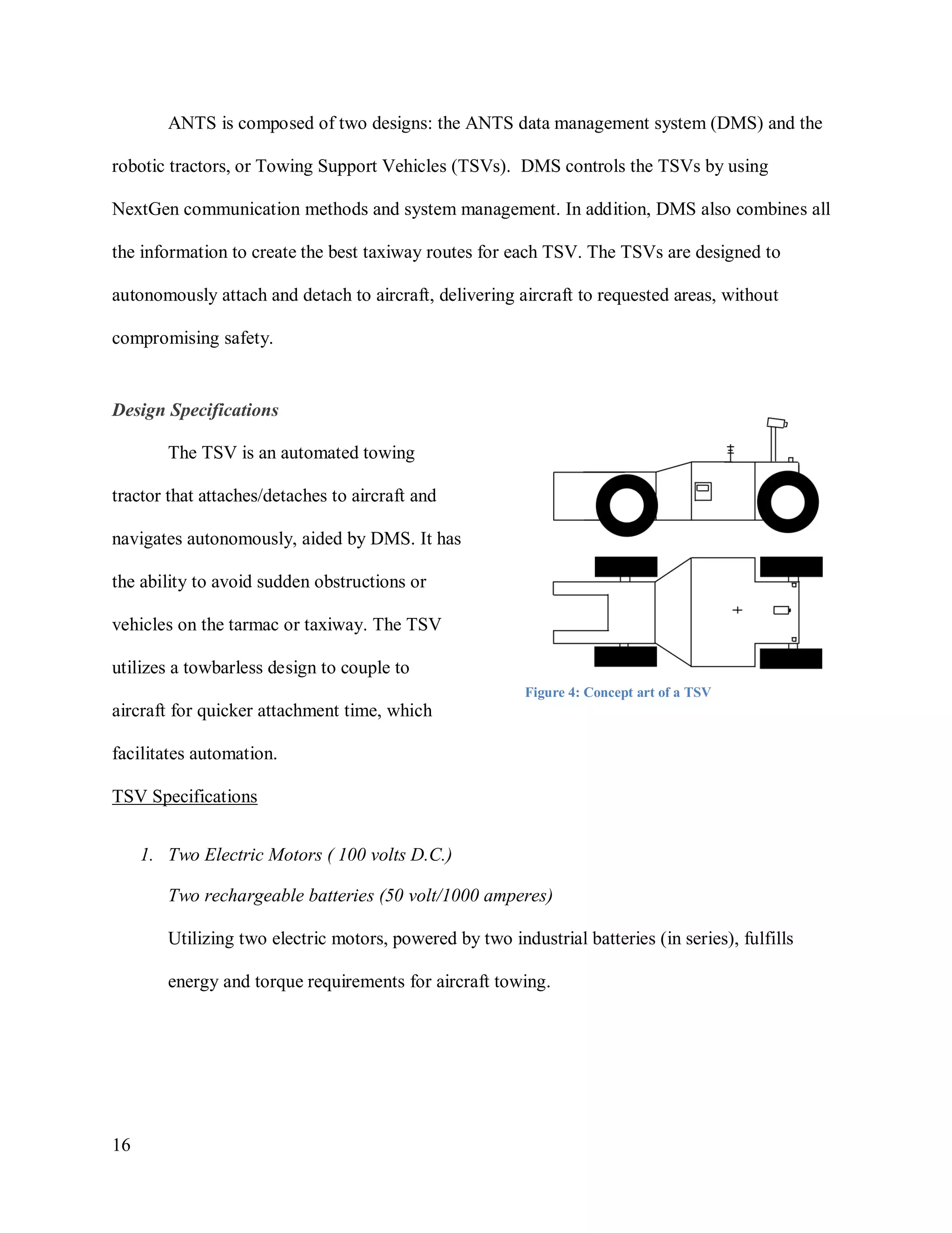 16
ANTS is composed of two designs: the ANTS data management system (DMS) and the
robotic tractors, or Towing Support Vehicles (TSVs). DMS controls the TSVs by using
NextGen communication methods and system management. In addition, DMS also combines all
the information to create the best taxiway routes for each TSV. The TSVs are designed to
autonomously attach and detach to aircraft, delivering aircraft to requested areas, without
compromising safety.
Design Specifications
The TSV is an automated towing
tractor that attaches/detaches to aircraft and
navigates autonomously, aided by DMS. It has
the ability to avoid sudden obstructions or
vehicles on the tarmac or taxiway. The TSV
utilizes a towbarless design to couple to
aircraft for quicker attachment time, which
facilitates automation.
TSV Specifications
1. Two Electric Motors ( 100 volts D.C.)
Two rechargeable batteries (50 volt/1000 amperes)
Utilizing two electric motors, powered by two industrial batteries (in series), fulfills
energy and torque requirements for aircraft towing.
Figure 4: Concept art of a TSV
 