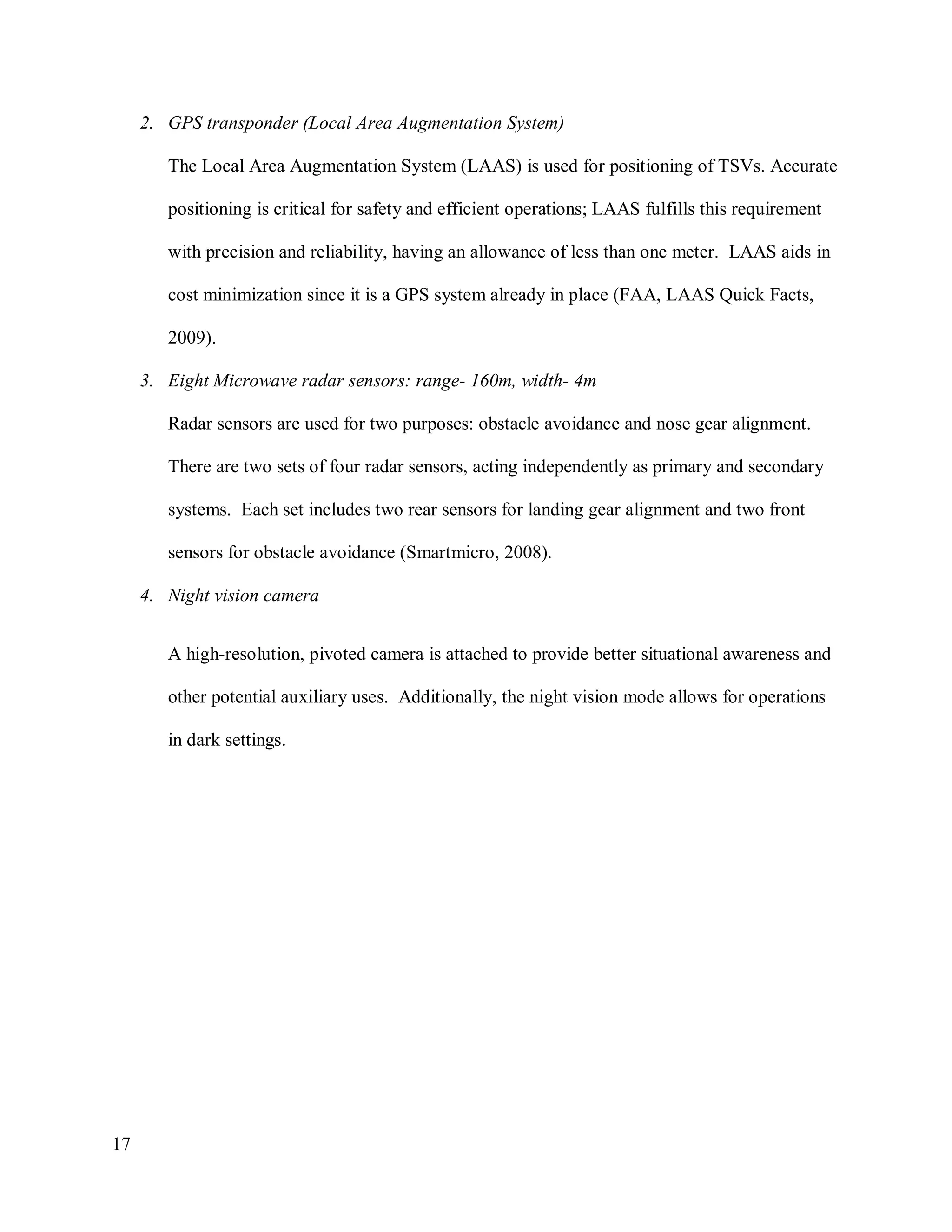17
2. GPS transponder (Local Area Augmentation System)
The Local Area Augmentation System (LAAS) is used for positioning of TSVs. Accurate
positioning is critical for safety and efficient operations; LAAS fulfills this requirement
with precision and reliability, having an allowance of less than one meter. LAAS aids in
cost minimization since it is a GPS system already in place (FAA, LAAS Quick Facts,
2009).
3. Eight Microwave radar sensors: range- 160m, width- 4m
Radar sensors are used for two purposes: obstacle avoidance and nose gear alignment.
There are two sets of four radar sensors, acting independently as primary and secondary
systems. Each set includes two rear sensors for landing gear alignment and two front
sensors for obstacle avoidance (Smartmicro, 2008).
4. Night vision camera
A high-resolution, pivoted camera is attached to provide better situational awareness and
other potential auxiliary uses. Additionally, the night vision mode allows for operations
in dark settings.
 