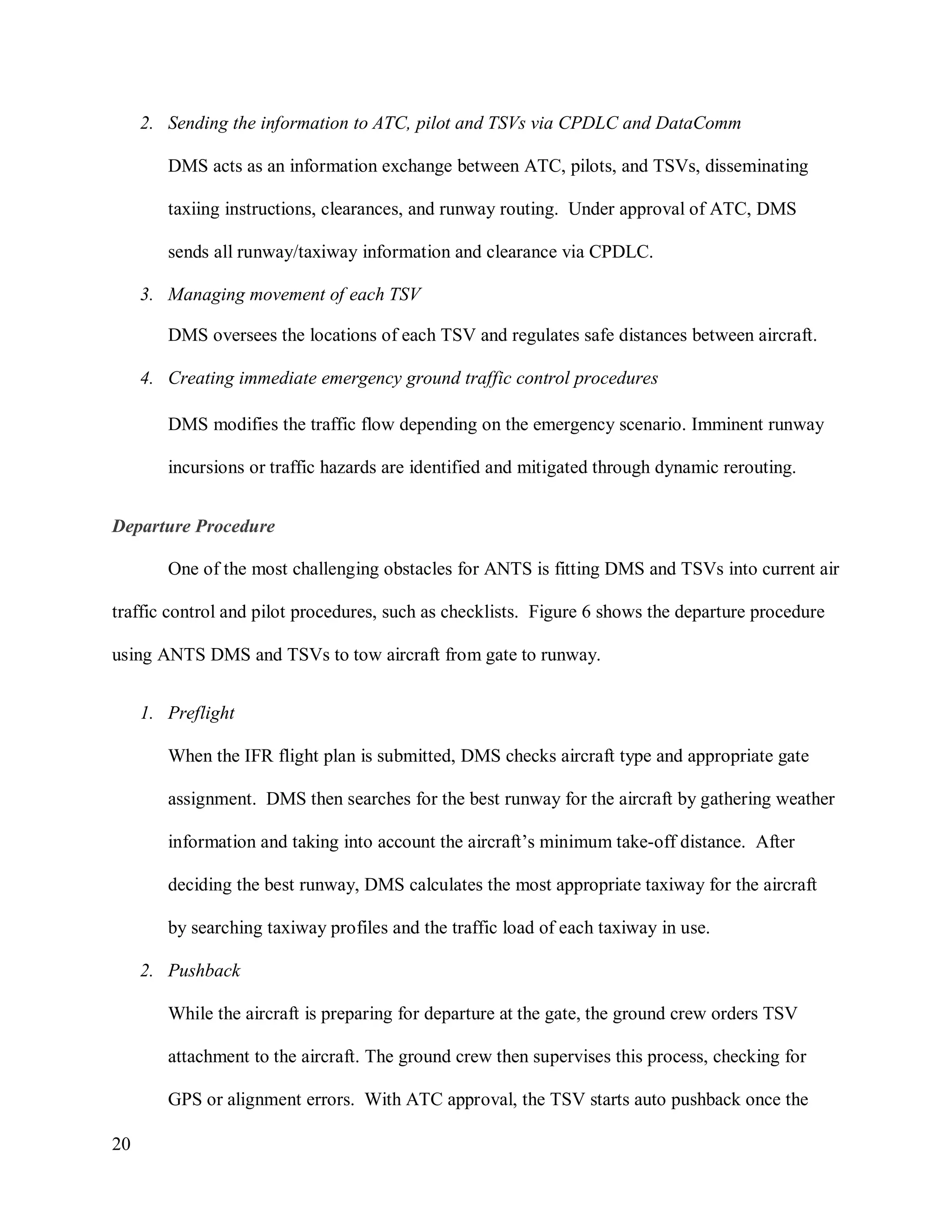 20
2. Sending the information to ATC, pilot and TSVs via CPDLC and DataComm
DMS acts as an information exchange between ATC, pilots, and TSVs, disseminating
taxiing instructions, clearances, and runway routing. Under approval of ATC, DMS
sends all runway/taxiway information and clearance via CPDLC.
3. Managing movement of each TSV
DMS oversees the locations of each TSV and regulates safe distances between aircraft.
4. Creating immediate emergency ground traffic control procedures
DMS modifies the traffic flow depending on the emergency scenario. Imminent runway
incursions or traffic hazards are identified and mitigated through dynamic rerouting.
Departure Procedure
One of the most challenging obstacles for ANTS is fitting DMS and TSVs into current air
traffic control and pilot procedures, such as checklists. Figure 6 shows the departure procedure
using ANTS DMS and TSVs to tow aircraft from gate to runway.
1. Preflight
When the IFR flight plan is submitted, DMS checks aircraft type and appropriate gate
assignment. DMS then searches for the best runway for the aircraft by gathering weather
information and taking into account the aircraft’s minimum take-off distance. After
deciding the best runway, DMS calculates the most appropriate taxiway for the aircraft
by searching taxiway profiles and the traffic load of each taxiway in use.
2. Pushback
While the aircraft is preparing for departure at the gate, the ground crew orders TSV
attachment to the aircraft. The ground crew then supervises this process, checking for
GPS or alignment errors. With ATC approval, the TSV starts auto pushback once the
 