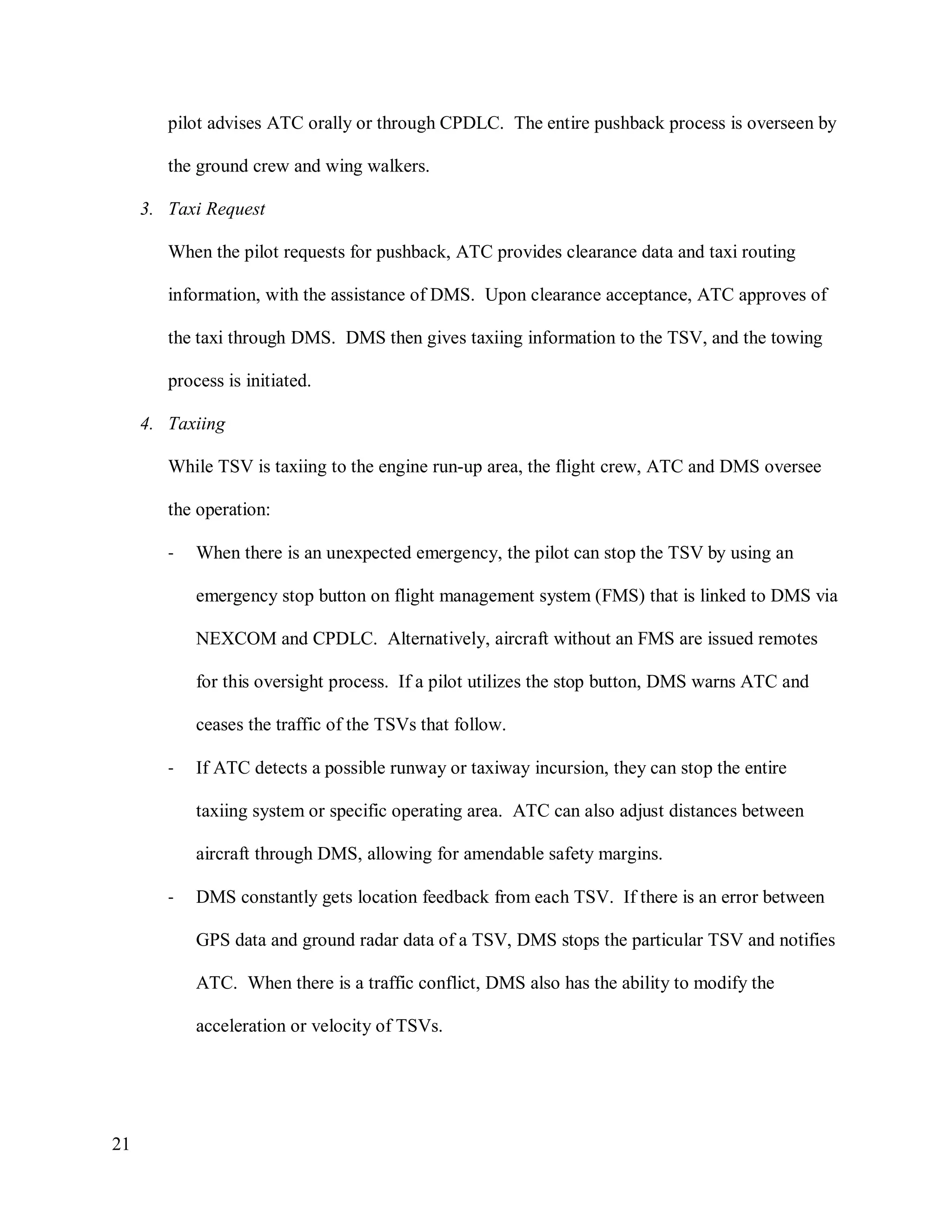 21
pilot advises ATC orally or through CPDLC. The entire pushback process is overseen by
the ground crew and wing walkers.
3. Taxi Request
When the pilot requests for pushback, ATC provides clearance data and taxi routing
information, with the assistance of DMS. Upon clearance acceptance, ATC approves of
the taxi through DMS. DMS then gives taxiing information to the TSV, and the towing
process is initiated.
4. Taxiing
While TSV is taxiing to the engine run-up area, the flight crew, ATC and DMS oversee
the operation:
- When there is an unexpected emergency, the pilot can stop the TSV by using an
emergency stop button on flight management system (FMS) that is linked to DMS via
NEXCOM and CPDLC. Alternatively, aircraft without an FMS are issued remotes
for this oversight process. If a pilot utilizes the stop button, DMS warns ATC and
ceases the traffic of the TSVs that follow.
- If ATC detects a possible runway or taxiway incursion, they can stop the entire
taxiing system or specific operating area. ATC can also adjust distances between
aircraft through DMS, allowing for amendable safety margins.
- DMS constantly gets location feedback from each TSV. If there is an error between
GPS data and ground radar data of a TSV, DMS stops the particular TSV and notifies
ATC. When there is a traffic conflict, DMS also has the ability to modify the
acceleration or velocity of TSVs.
 
