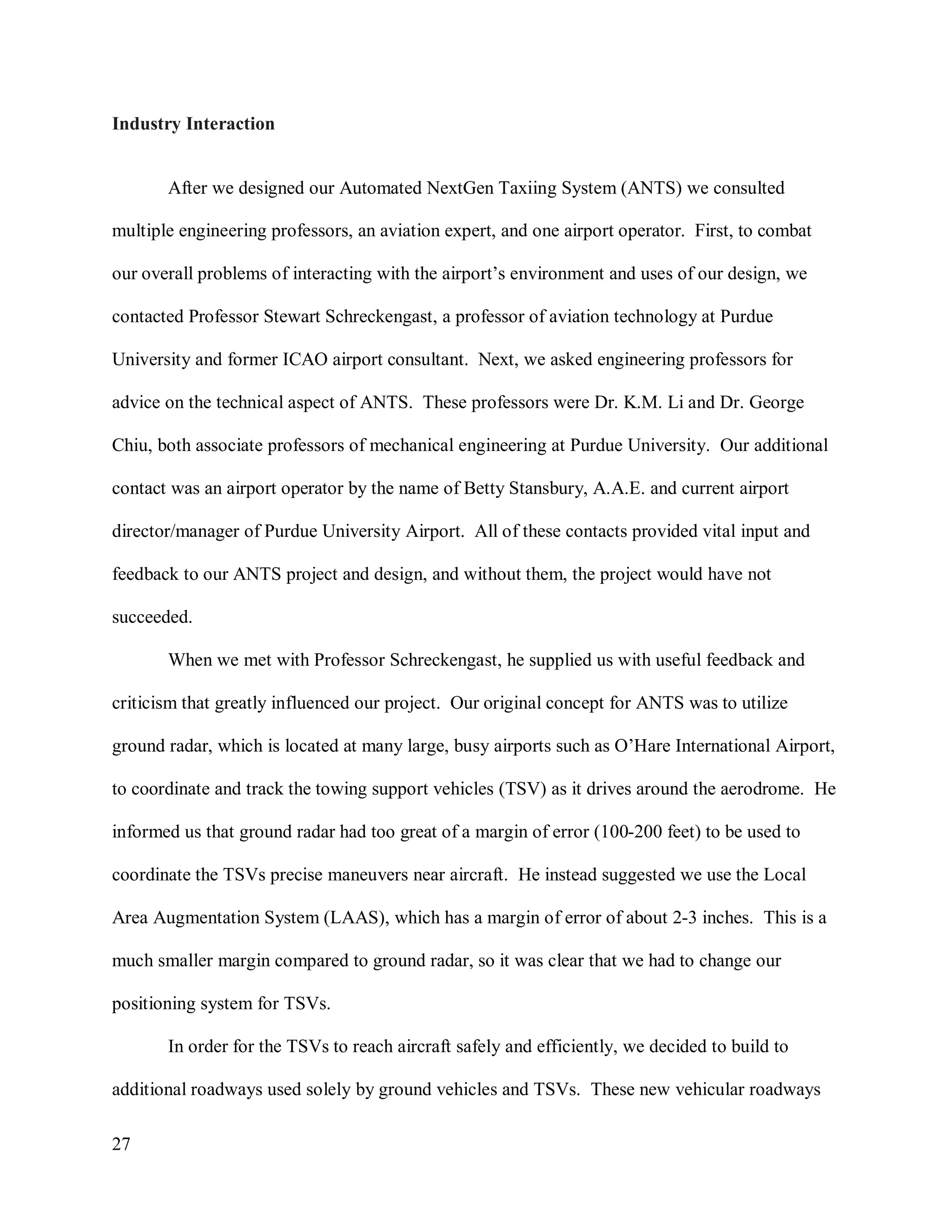 27
Industry Interaction
After we designed our Automated NextGen Taxiing System (ANTS) we consulted
multiple engineering professors, an aviation expert, and one airport operator. First, to combat
our overall problems of interacting with the airport’s environment and uses of our design, we
contacted Professor Stewart Schreckengast, a professor of aviation technology at Purdue
University and former ICAO airport consultant. Next, we asked engineering professors for
advice on the technical aspect of ANTS. These professors were Dr. K.M. Li and Dr. George
Chiu, both associate professors of mechanical engineering at Purdue University. Our additional
contact was an airport operator by the name of Betty Stansbury, A.A.E. and current airport
director/manager of Purdue University Airport. All of these contacts provided vital input and
feedback to our ANTS project and design, and without them, the project would have not
succeeded.
When we met with Professor Schreckengast, he supplied us with useful feedback and
criticism that greatly influenced our project. Our original concept for ANTS was to utilize
ground radar, which is located at many large, busy airports such as O’Hare International Airport,
to coordinate and track the towing support vehicles (TSV) as it drives around the aerodrome. He
informed us that ground radar had too great of a margin of error (100-200 feet) to be used to
coordinate the TSVs precise maneuvers near aircraft. He instead suggested we use the Local
Area Augmentation System (LAAS), which has a margin of error of about 2-3 inches. This is a
much smaller margin compared to ground radar, so it was clear that we had to change our
positioning system for TSVs.
In order for the TSVs to reach aircraft safely and efficiently, we decided to build to
additional roadways used solely by ground vehicles and TSVs. These new vehicular roadways
 