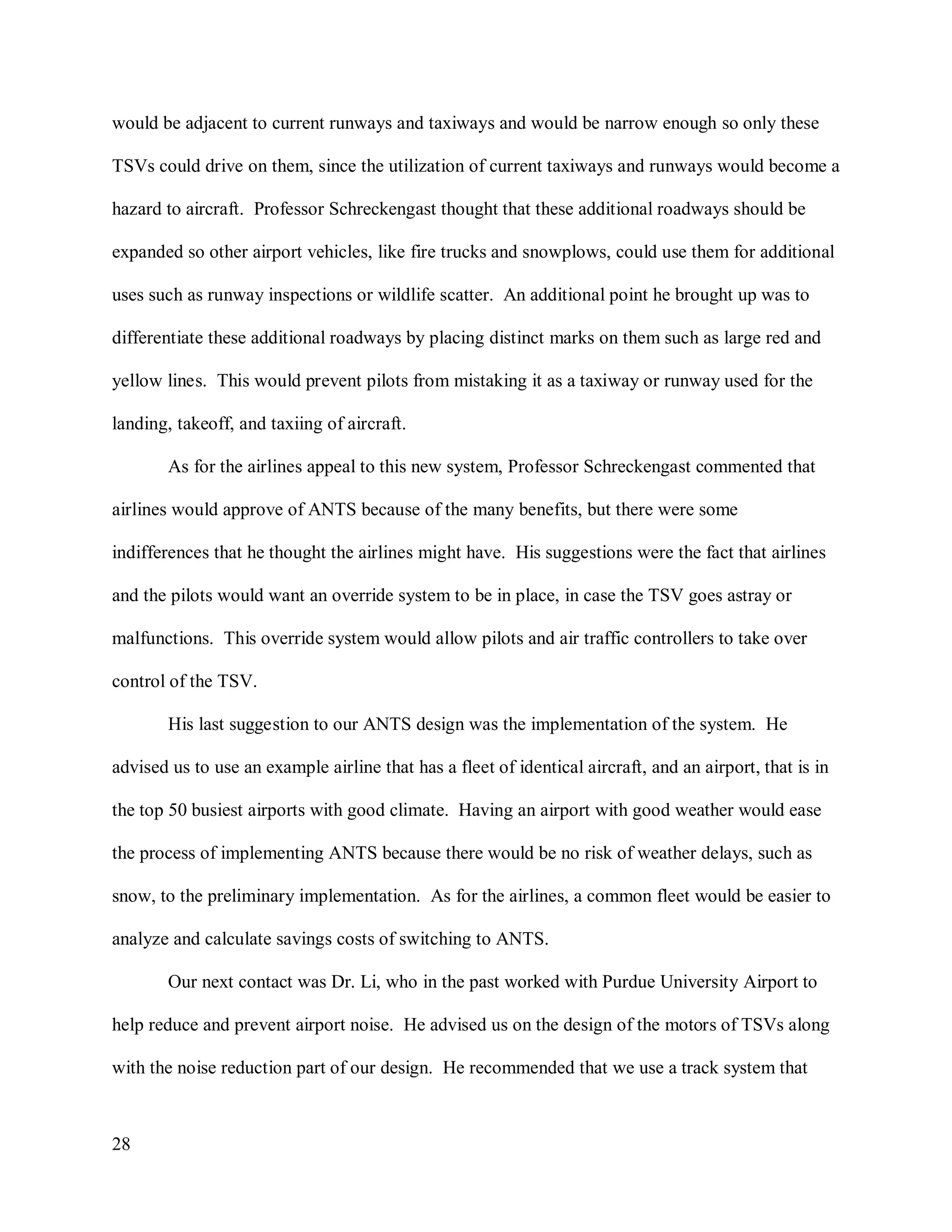 28
would be adjacent to current runways and taxiways and would be narrow enough so only these
TSVs could drive on them, since the utilization of current taxiways and runways would become a
hazard to aircraft. Professor Schreckengast thought that these additional roadways should be
expanded so other airport vehicles, like fire trucks and snowplows, could use them for additional
uses such as runway inspections or wildlife scatter. An additional point he brought up was to
differentiate these additional roadways by placing distinct marks on them such as large red and
yellow lines. This would prevent pilots from mistaking it as a taxiway or runway used for the
landing, takeoff, and taxiing of aircraft.
As for the airlines appeal to this new system, Professor Schreckengast commented that
airlines would approve of ANTS because of the many benefits, but there were some
indifferences that he thought the airlines might have. His suggestions were the fact that airlines
and the pilots would want an override system to be in place, in case the TSV goes astray or
malfunctions. This override system would allow pilots and air traffic controllers to take over
control of the TSV.
His last suggestion to our ANTS design was the implementation of the system. He
advised us to use an example airline that has a fleet of identical aircraft, and an airport, that is in
the top 50 busiest airports with good climate. Having an airport with good weather would ease
the process of implementing ANTS because there would be no risk of weather delays, such as
snow, to the preliminary implementation. As for the airlines, a common fleet would be easier to
analyze and calculate savings costs of switching to ANTS.
Our next contact was Dr. Li, who in the past worked with Purdue University Airport to
help reduce and prevent airport noise. He advised us on the design of the motors of TSVs along
with the noise reduction part of our design. He recommended that we use a track system that
 