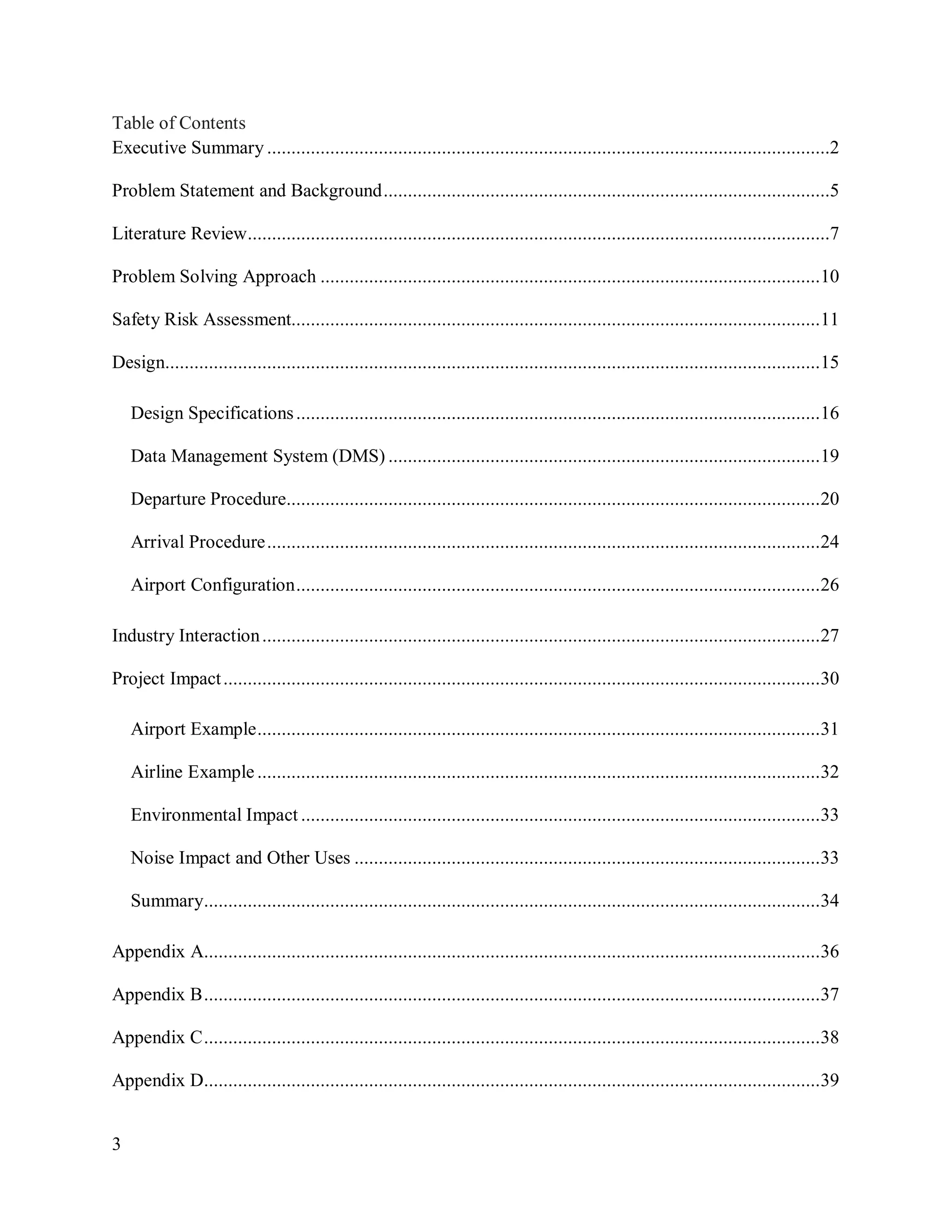 3
Table of Contents
Executive Summary ....................................................................................................................2
Problem Statement and Background............................................................................................5
Literature Review........................................................................................................................7
Problem Solving Approach .......................................................................................................10
Safety Risk Assessment.............................................................................................................11
Design.......................................................................................................................................15
Design Specifications............................................................................................................16
Data Management System (DMS) .........................................................................................19
Departure Procedure..............................................................................................................20
Arrival Procedure..................................................................................................................24
Airport Configuration............................................................................................................26
Industry Interaction...................................................................................................................27
Project Impact...........................................................................................................................30
Airport Example....................................................................................................................31
Airline Example ....................................................................................................................32
Environmental Impact ...........................................................................................................33
Noise Impact and Other Uses ................................................................................................33
Summary...............................................................................................................................34
Appendix A...............................................................................................................................36
Appendix B...............................................................................................................................37
Appendix C...............................................................................................................................38
Appendix D...............................................................................................................................39
 