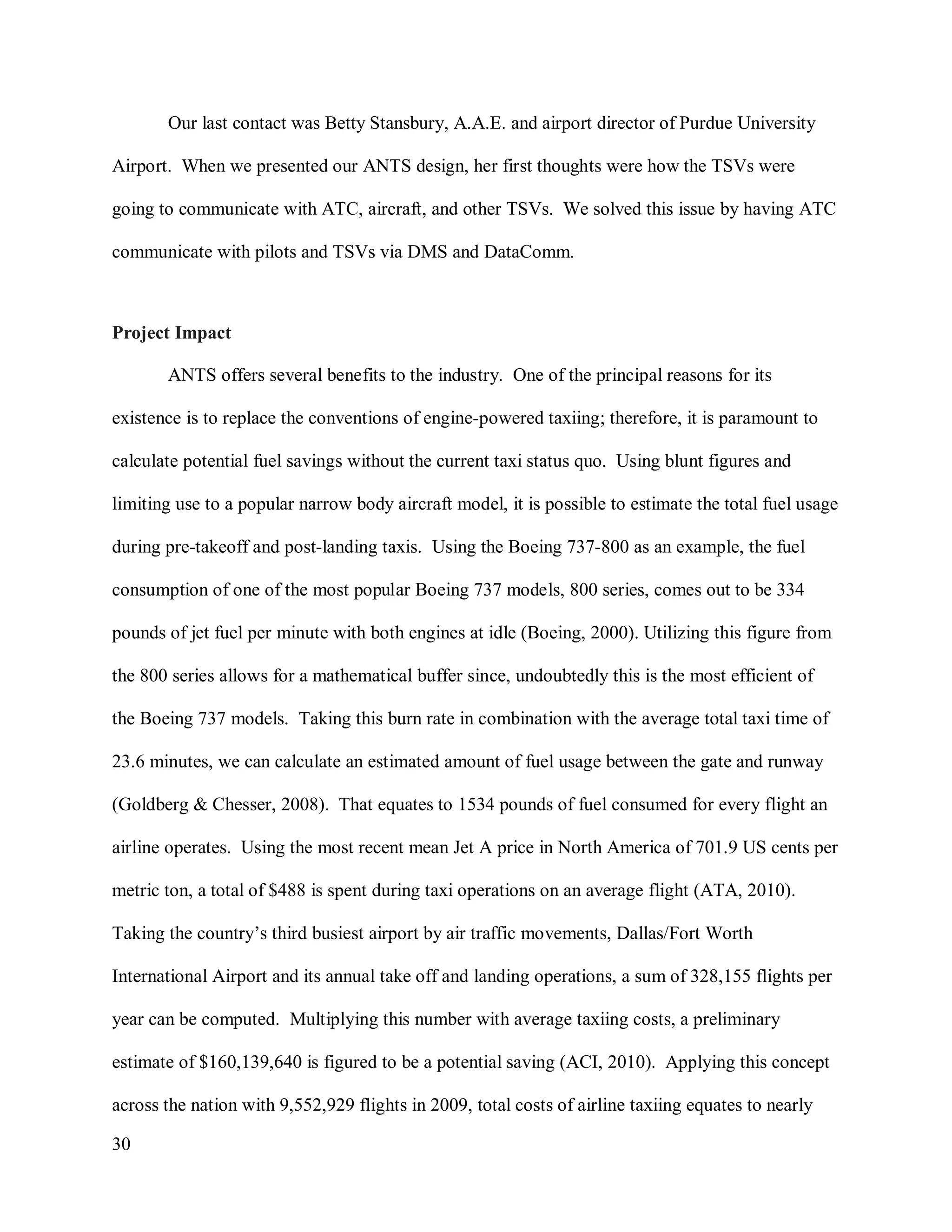30
Our last contact was Betty Stansbury, A.A.E. and airport director of Purdue University
Airport. When we presented our ANTS design, her first thoughts were how the TSVs were
going to communicate with ATC, aircraft, and other TSVs. We solved this issue by having ATC
communicate with pilots and TSVs via DMS and DataComm.
Project Impact
ANTS offers several benefits to the industry. One of the principal reasons for its
existence is to replace the conventions of engine-powered taxiing; therefore, it is paramount to
calculate potential fuel savings without the current taxi status quo. Using blunt figures and
limiting use to a popular narrow body aircraft model, it is possible to estimate the total fuel usage
during pre-takeoff and post-landing taxis. Using the Boeing 737-800 as an example, the fuel
consumption of one of the most popular Boeing 737 models, 800 series, comes out to be 334
pounds of jet fuel per minute with both engines at idle (Boeing, 2000). Utilizing this figure from
the 800 series allows for a mathematical buffer since, undoubtedly this is the most efficient of
the Boeing 737 models. Taking this burn rate in combination with the average total taxi time of
23.6 minutes, we can calculate an estimated amount of fuel usage between the gate and runway
(Goldberg & Chesser, 2008). That equates to 1534 pounds of fuel consumed for every flight an
airline operates. Using the most recent mean Jet A price in North America of 701.9 US cents per
metric ton, a total of $488 is spent during taxi operations on an average flight (ATA, 2010).
Taking the country’s third busiest airport by air traffic movements, Dallas/Fort Worth
International Airport and its annual take off and landing operations, a sum of 328,155 flights per
year can be computed. Multiplying this number with average taxiing costs, a preliminary
estimate of $160,139,640 is figured to be a potential saving (ACI, 2010). Applying this concept
across the nation with 9,552,929 flights in 2009, total costs of airline taxiing equates to nearly
 