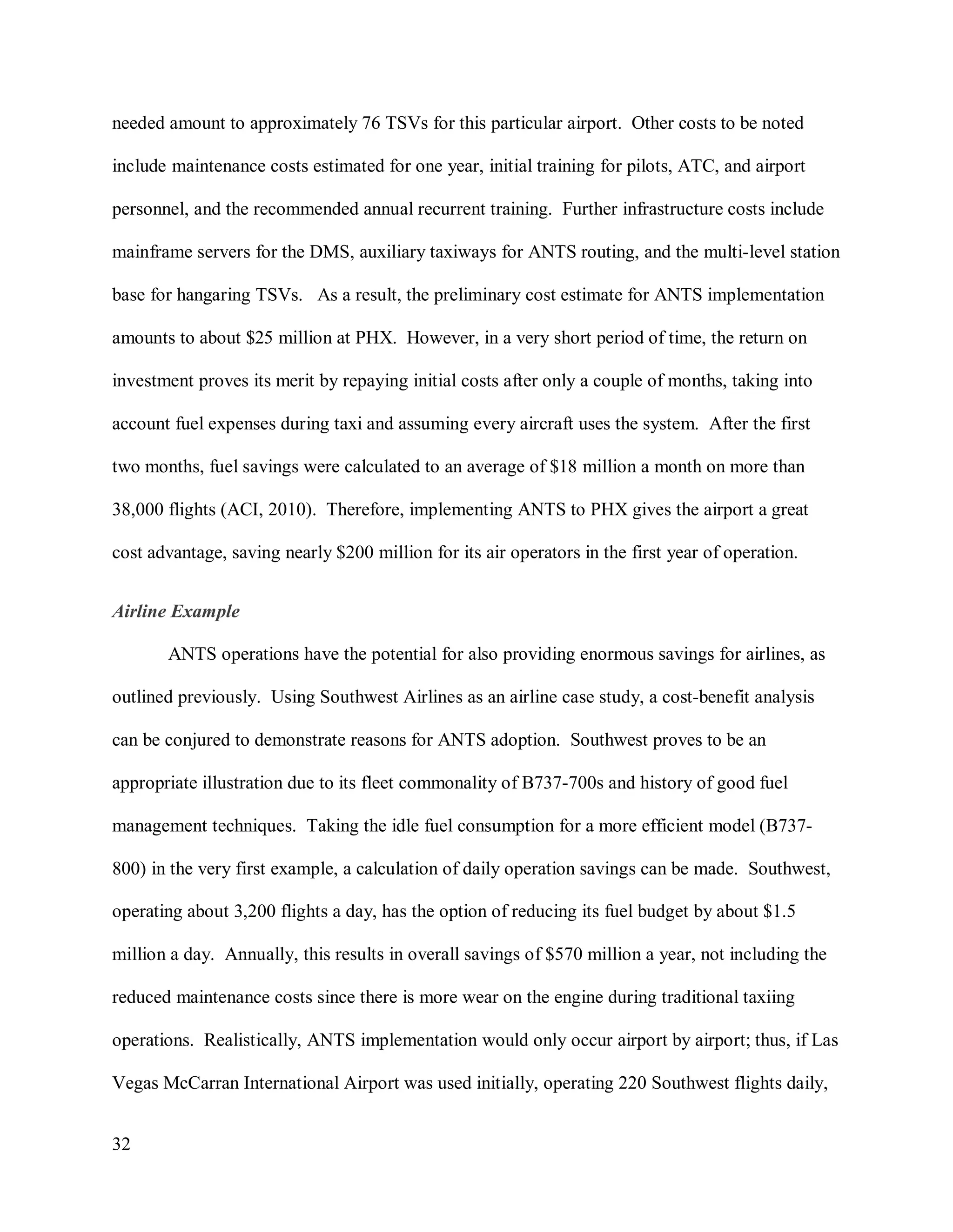 32
needed amount to approximately 76 TSVs for this particular airport. Other costs to be noted
include maintenance costs estimated for one year, initial training for pilots, ATC, and airport
personnel, and the recommended annual recurrent training. Further infrastructure costs include
mainframe servers for the DMS, auxiliary taxiways for ANTS routing, and the multi-level station
base for hangaring TSVs. As a result, the preliminary cost estimate for ANTS implementation
amounts to about $25 million at PHX. However, in a very short period of time, the return on
investment proves its merit by repaying initial costs after only a couple of months, taking into
account fuel expenses during taxi and assuming every aircraft uses the system. After the first
two months, fuel savings were calculated to an average of $18 million a month on more than
38,000 flights (ACI, 2010). Therefore, implementing ANTS to PHX gives the airport a great
cost advantage, saving nearly $200 million for its air operators in the first year of operation.
Airline Example
ANTS operations have the potential for also providing enormous savings for airlines, as
outlined previously. Using Southwest Airlines as an airline case study, a cost-benefit analysis
can be conjured to demonstrate reasons for ANTS adoption. Southwest proves to be an
appropriate illustration due to its fleet commonality of B737-700s and history of good fuel
management techniques. Taking the idle fuel consumption for a more efficient model (B737-
800) in the very first example, a calculation of daily operation savings can be made. Southwest,
operating about 3,200 flights a day, has the option of reducing its fuel budget by about $1.5
million a day. Annually, this results in overall savings of $570 million a year, not including the
reduced maintenance costs since there is more wear on the engine during traditional taxiing
operations. Realistically, ANTS implementation would only occur airport by airport; thus, if Las
Vegas McCarran International Airport was used initially, operating 220 Southwest flights daily,
 