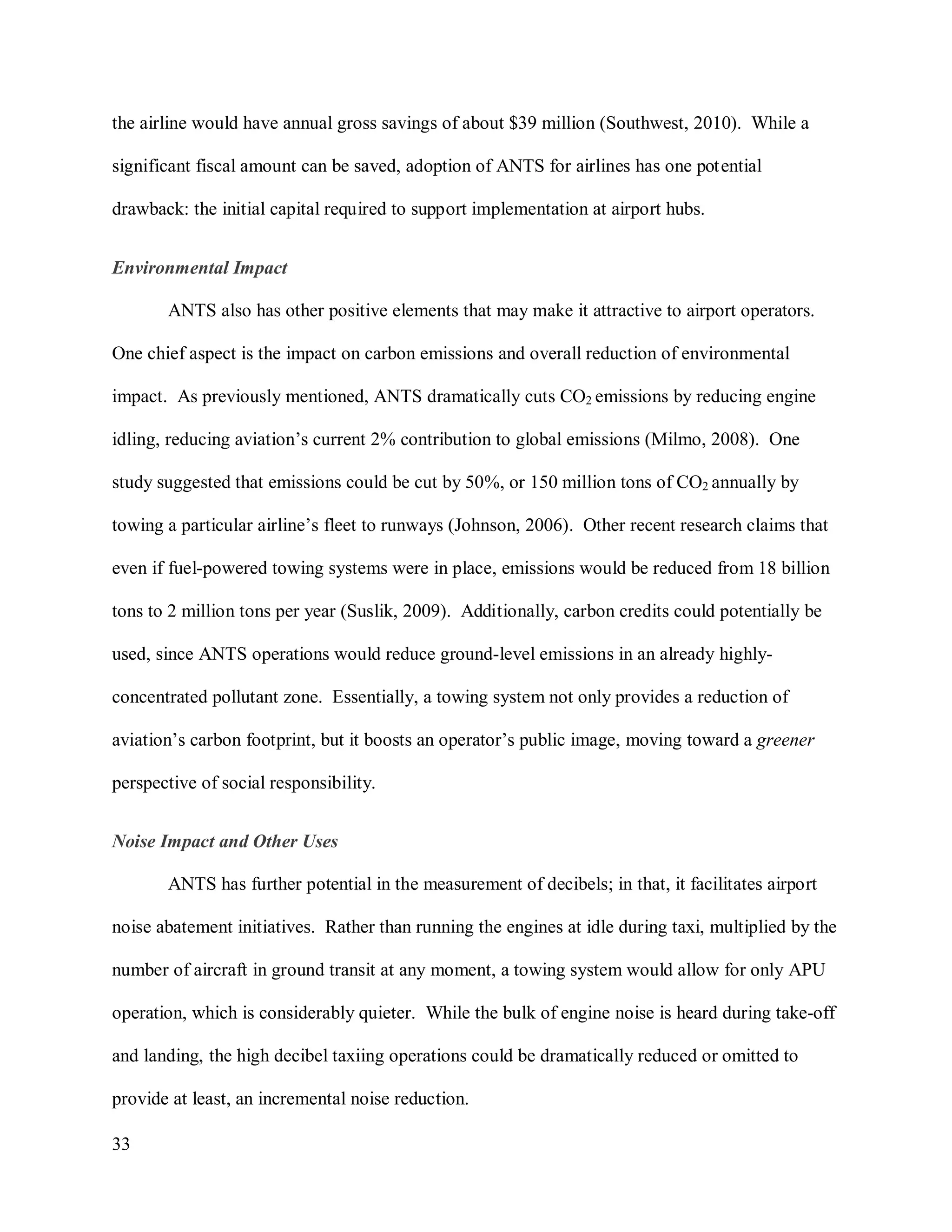 33
the airline would have annual gross savings of about $39 million (Southwest, 2010). While a
significant fiscal amount can be saved, adoption of ANTS for airlines has one potential
drawback: the initial capital required to support implementation at airport hubs.
Environmental Impact
ANTS also has other positive elements that may make it attractive to airport operators.
One chief aspect is the impact on carbon emissions and overall reduction of environmental
impact. As previously mentioned, ANTS dramatically cuts CO2 emissions by reducing engine
idling, reducing aviation’s current 2% contribution to global emissions (Milmo, 2008). One
study suggested that emissions could be cut by 50%, or 150 million tons of CO2 annually by
towing a particular airline’s fleet to runways (Johnson, 2006). Other recent research claims that
even if fuel-powered towing systems were in place, emissions would be reduced from 18 billion
tons to 2 million tons per year (Suslik, 2009). Additionally, carbon credits could potentially be
used, since ANTS operations would reduce ground-level emissions in an already highly-
concentrated pollutant zone. Essentially, a towing system not only provides a reduction of
aviation’s carbon footprint, but it boosts an operator’s public image, moving toward a greener
perspective of social responsibility.
Noise Impact and Other Uses
ANTS has further potential in the measurement of decibels; in that, it facilitates airport
noise abatement initiatives. Rather than running the engines at idle during taxi, multiplied by the
number of aircraft in ground transit at any moment, a towing system would allow for only APU
operation, which is considerably quieter. While the bulk of engine noise is heard during take-off
and landing, the high decibel taxiing operations could be dramatically reduced or omitted to
provide at least, an incremental noise reduction.
 