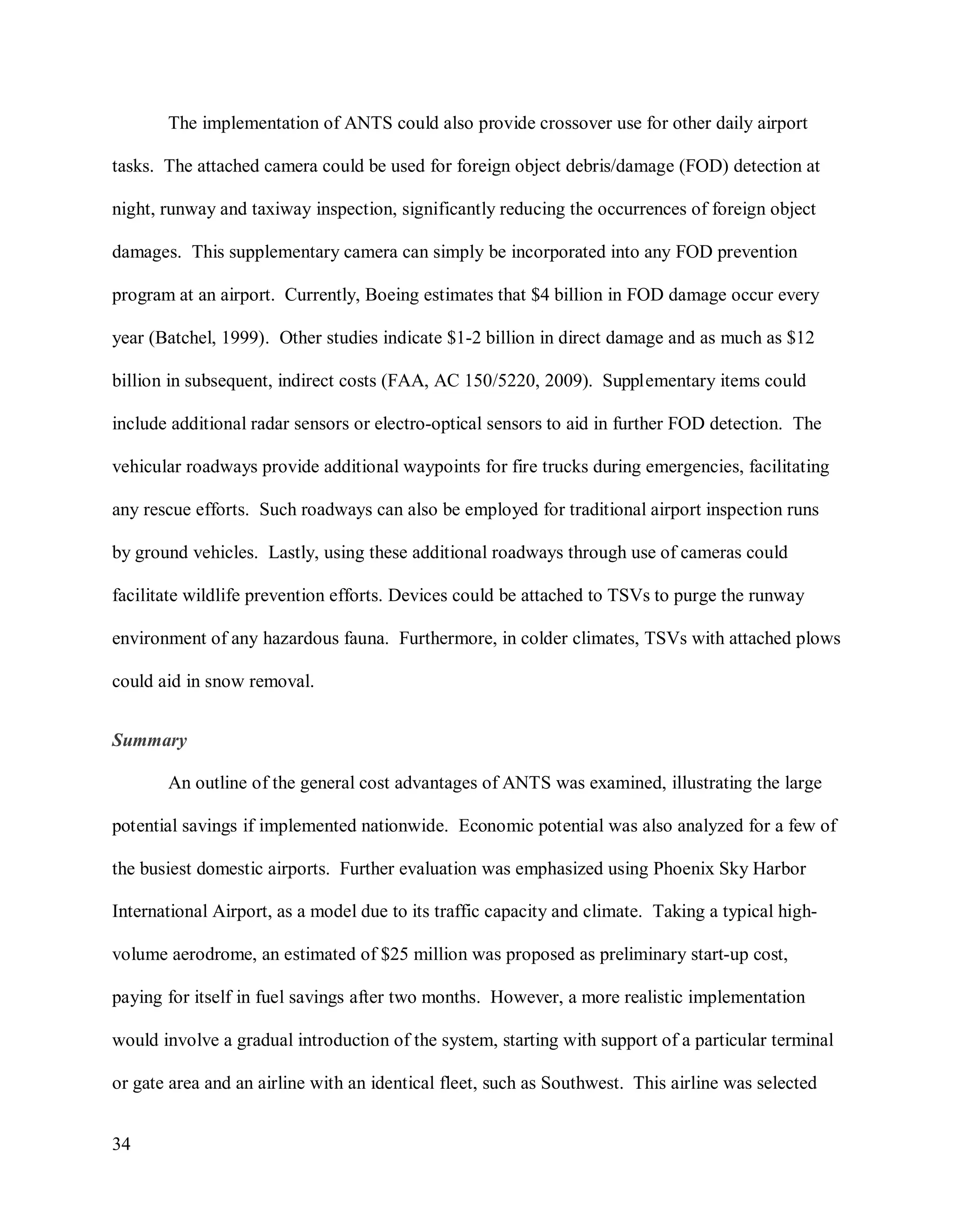 34
The implementation of ANTS could also provide crossover use for other daily airport
tasks. The attached camera could be used for foreign object debris/damage (FOD) detection at
night, runway and taxiway inspection, significantly reducing the occurrences of foreign object
damages. This supplementary camera can simply be incorporated into any FOD prevention
program at an airport. Currently, Boeing estimates that $4 billion in FOD damage occur every
year (Batchel, 1999). Other studies indicate $1-2 billion in direct damage and as much as $12
billion in subsequent, indirect costs (FAA, AC 150/5220, 2009). Supplementary items could
include additional radar sensors or electro-optical sensors to aid in further FOD detection. The
vehicular roadways provide additional waypoints for fire trucks during emergencies, facilitating
any rescue efforts. Such roadways can also be employed for traditional airport inspection runs
by ground vehicles. Lastly, using these additional roadways through use of cameras could
facilitate wildlife prevention efforts. Devices could be attached to TSVs to purge the runway
environment of any hazardous fauna. Furthermore, in colder climates, TSVs with attached plows
could aid in snow removal.
Summary
An outline of the general cost advantages of ANTS was examined, illustrating the large
potential savings if implemented nationwide. Economic potential was also analyzed for a few of
the busiest domestic airports. Further evaluation was emphasized using Phoenix Sky Harbor
International Airport, as a model due to its traffic capacity and climate. Taking a typical high-
volume aerodrome, an estimated of $25 million was proposed as preliminary start-up cost,
paying for itself in fuel savings after two months. However, a more realistic implementation
would involve a gradual introduction of the system, starting with support of a particular terminal
or gate area and an airline with an identical fleet, such as Southwest. This airline was selected
 