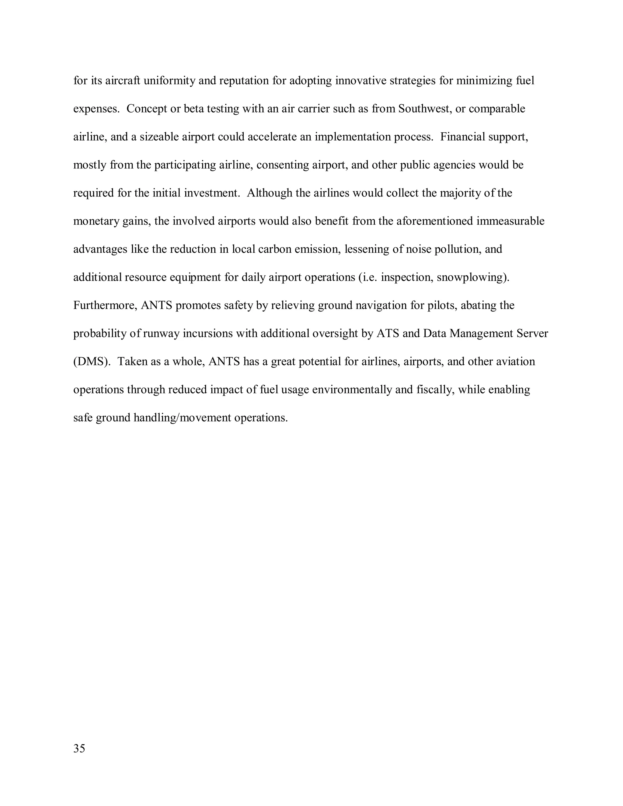 35
for its aircraft uniformity and reputation for adopting innovative strategies for minimizing fuel
expenses. Concept or beta testing with an air carrier such as from Southwest, or comparable
airline, and a sizeable airport could accelerate an implementation process. Financial support,
mostly from the participating airline, consenting airport, and other public agencies would be
required for the initial investment. Although the airlines would collect the majority of the
monetary gains, the involved airports would also benefit from the aforementioned immeasurable
advantages like the reduction in local carbon emission, lessening of noise pollution, and
additional resource equipment for daily airport operations (i.e. inspection, snowplowing).
Furthermore, ANTS promotes safety by relieving ground navigation for pilots, abating the
probability of runway incursions with additional oversight by ATS and Data Management Server
(DMS). Taken as a whole, ANTS has a great potential for airlines, airports, and other aviation
operations through reduced impact of fuel usage environmentally and fiscally, while enabling
safe ground handling/movement operations.
 