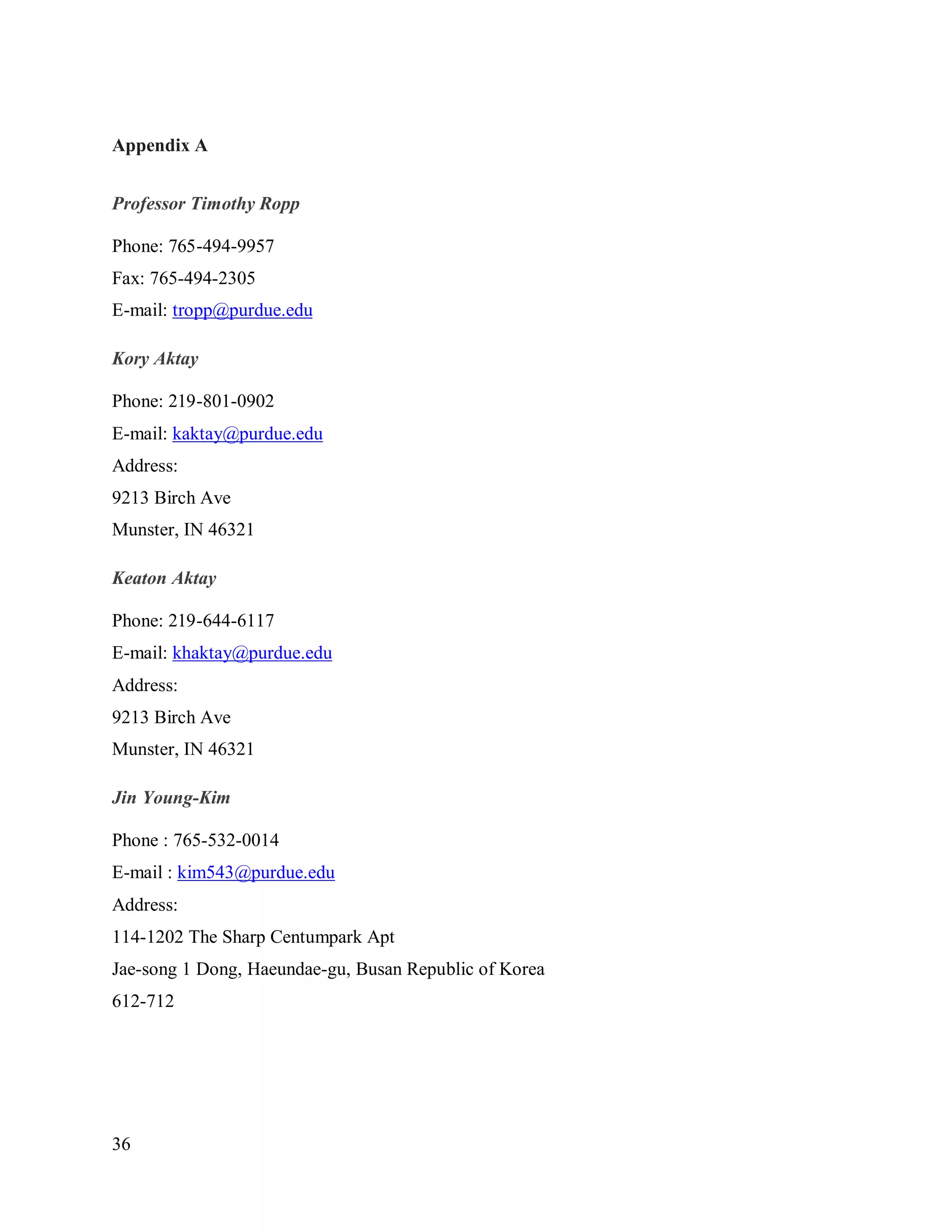 36
Appendix A
Professor Timothy Ropp
Phone: 765-494-9957
Fax: 765-494-2305
E-mail: tropp@purdue.edu
Kory Aktay
Phone: 219-801-0902
E-mail: kaktay@purdue.edu
Address:
9213 Birch Ave
Munster, IN 46321
Keaton Aktay
Phone: 219-644-6117
E-mail: khaktay@purdue.edu
Address:
9213 Birch Ave
Munster, IN 46321
Jin Young-Kim
Phone : 765-532-0014
E-mail : kim543@purdue.edu
Address:
114-1202 The Sharp Centumpark Apt
Jae-song 1 Dong, Haeundae-gu, Busan Republic of Korea
612-712
 