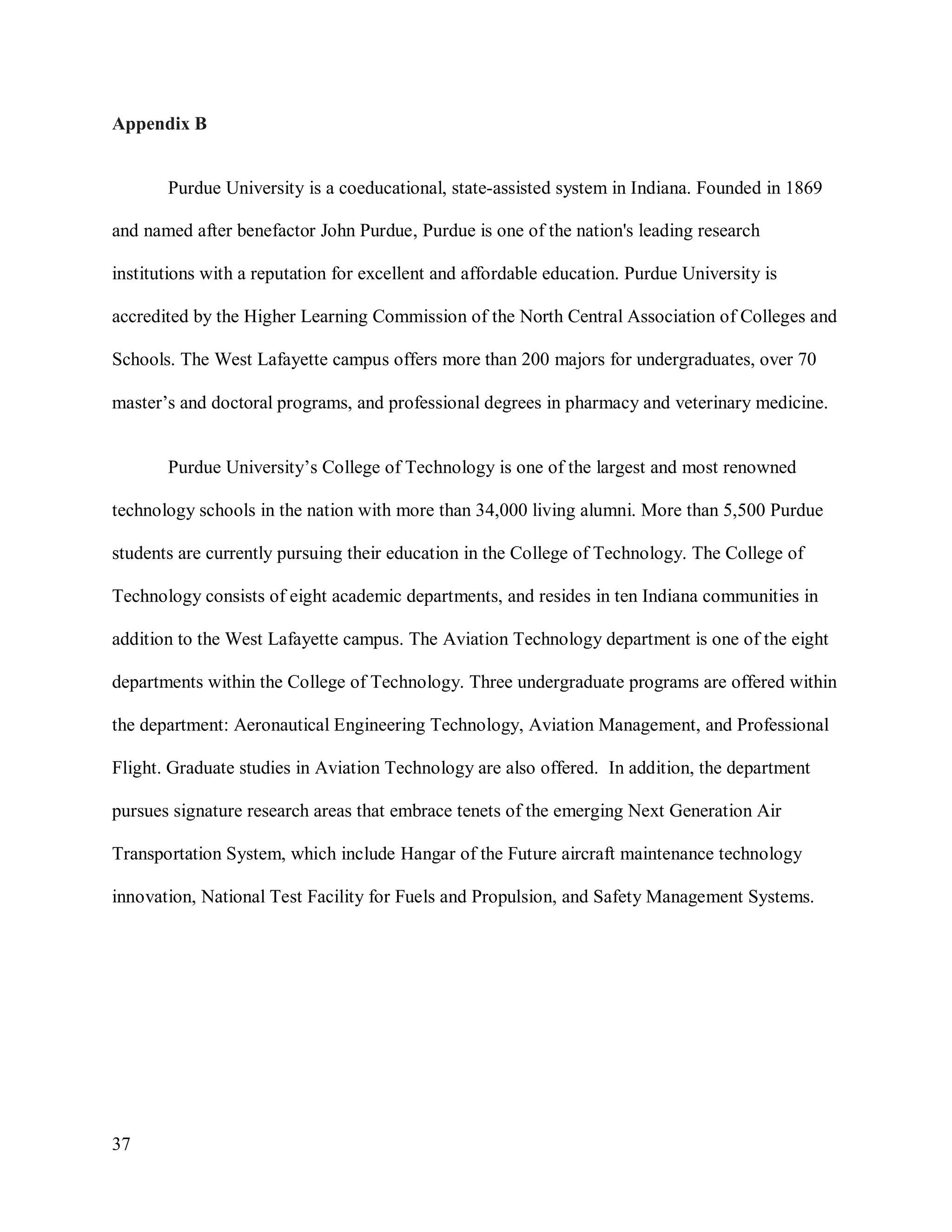 37
Appendix B
Purdue University is a coeducational, state-assisted system in Indiana. Founded in 1869
and named after benefactor John Purdue, Purdue is one of the nation's leading research
institutions with a reputation for excellent and affordable education. Purdue University is
accredited by the Higher Learning Commission of the North Central Association of Colleges and
Schools. The West Lafayette campus offers more than 200 majors for undergraduates, over 70
master’s and doctoral programs, and professional degrees in pharmacy and veterinary medicine.
Purdue University’s College of Technology is one of the largest and most renowned
technology schools in the nation with more than 34,000 living alumni. More than 5,500 Purdue
students are currently pursuing their education in the College of Technology. The College of
Technology consists of eight academic departments, and resides in ten Indiana communities in
addition to the West Lafayette campus. The Aviation Technology department is one of the eight
departments within the College of Technology. Three undergraduate programs are offered within
the department: Aeronautical Engineering Technology, Aviation Management, and Professional
Flight. Graduate studies in Aviation Technology are also offered. In addition, the department
pursues signature research areas that embrace tenets of the emerging Next Generation Air
Transportation System, which include Hangar of the Future aircraft maintenance technology
innovation, National Test Facility for Fuels and Propulsion, and Safety Management Systems.
 