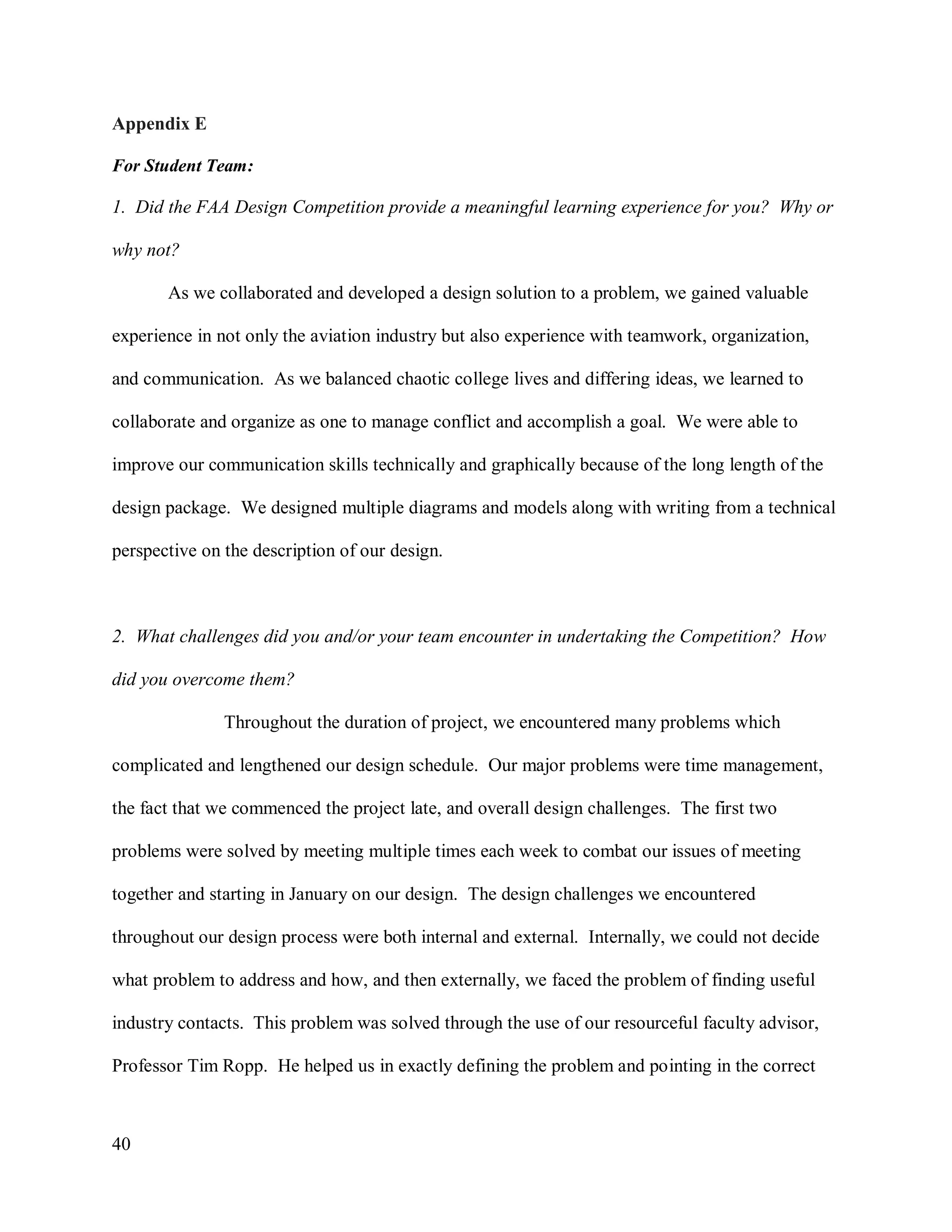 40
Appendix E
For Student Team:
1. Did the FAA Design Competition provide a meaningful learning experience for you? Why or
why not?
As we collaborated and developed a design solution to a problem, we gained valuable
experience in not only the aviation industry but also experience with teamwork, organization,
and communication. As we balanced chaotic college lives and differing ideas, we learned to
collaborate and organize as one to manage conflict and accomplish a goal. We were able to
improve our communication skills technically and graphically because of the long length of the
design package. We designed multiple diagrams and models along with writing from a technical
perspective on the description of our design.
2. What challenges did you and/or your team encounter in undertaking the Competition? How
did you overcome them?
Throughout the duration of project, we encountered many problems which
complicated and lengthened our design schedule. Our major problems were time management,
the fact that we commenced the project late, and overall design challenges. The first two
problems were solved by meeting multiple times each week to combat our issues of meeting
together and starting in January on our design. The design challenges we encountered
throughout our design process were both internal and external. Internally, we could not decide
what problem to address and how, and then externally, we faced the problem of finding useful
industry contacts. This problem was solved through the use of our resourceful faculty advisor,
Professor Tim Ropp. He helped us in exactly defining the problem and pointing in the correct
 