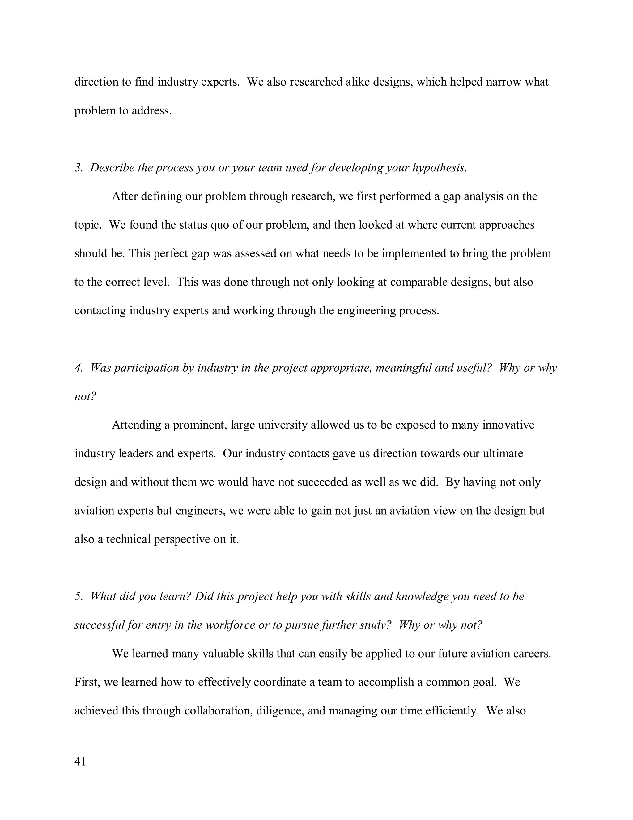 41
direction to find industry experts. We also researched alike designs, which helped narrow what
problem to address.
3. Describe the process you or your team used for developing your hypothesis.
After defining our problem through research, we first performed a gap analysis on the
topic. We found the status quo of our problem, and then looked at where current approaches
should be. This perfect gap was assessed on what needs to be implemented to bring the problem
to the correct level. This was done through not only looking at comparable designs, but also
contacting industry experts and working through the engineering process.
4. Was participation by industry in the project appropriate, meaningful and useful? Why or why
not?
Attending a prominent, large university allowed us to be exposed to many innovative
industry leaders and experts. Our industry contacts gave us direction towards our ultimate
design and without them we would have not succeeded as well as we did. By having not only
aviation experts but engineers, we were able to gain not just an aviation view on the design but
also a technical perspective on it.
5. What did you learn? Did this project help you with skills and knowledge you need to be
successful for entry in the workforce or to pursue further study? Why or why not?
We learned many valuable skills that can easily be applied to our future aviation careers.
First, we learned how to effectively coordinate a team to accomplish a common goal. We
achieved this through collaboration, diligence, and managing our time efficiently. We also
 