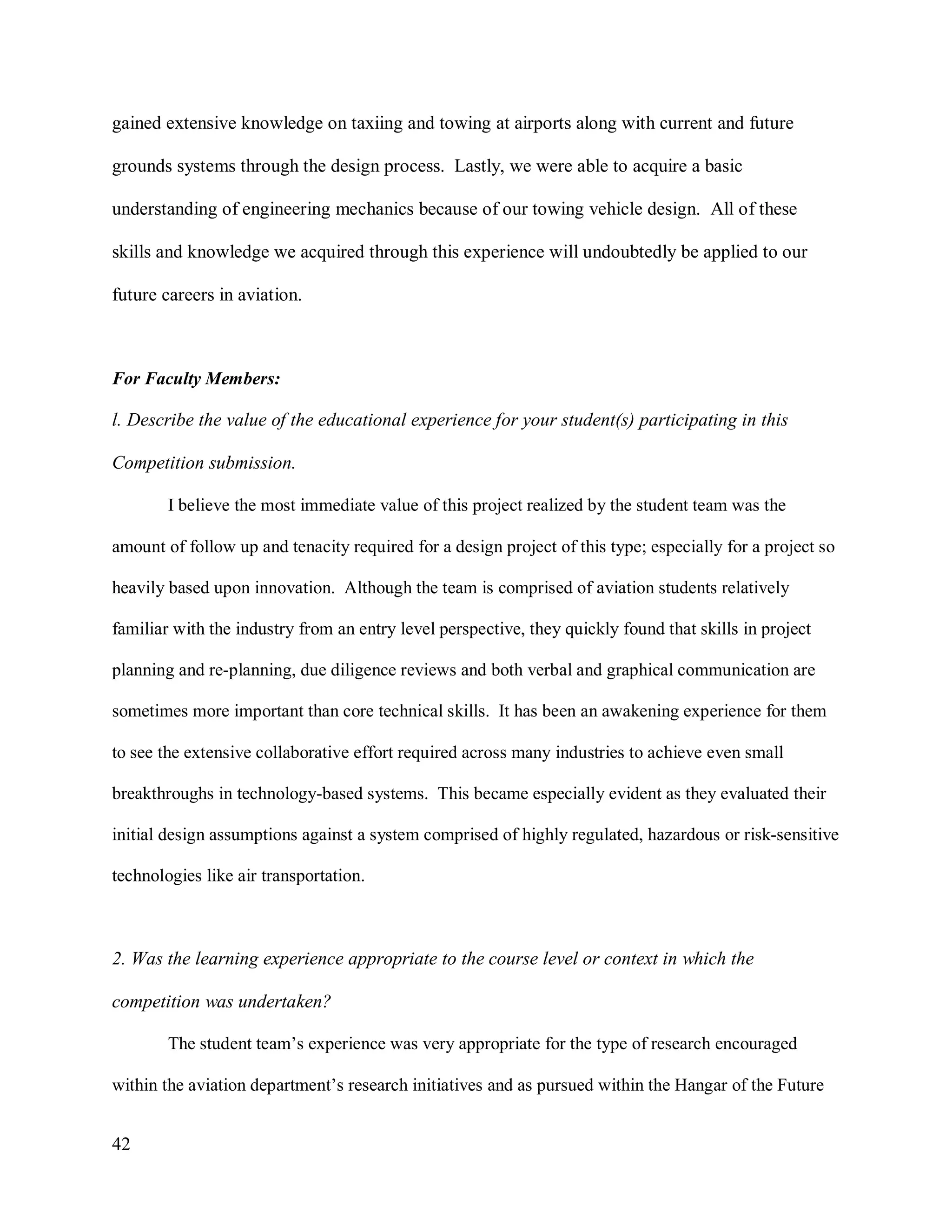 42
gained extensive knowledge on taxiing and towing at airports along with current and future
grounds systems through the design process. Lastly, we were able to acquire a basic
understanding of engineering mechanics because of our towing vehicle design. All of these
skills and knowledge we acquired through this experience will undoubtedly be applied to our
future careers in aviation.
For Faculty Members:
l. Describe the value of the educational experience for your student(s) participating in this
Competition submission.
I believe the most immediate value of this project realized by the student team was the
amount of follow up and tenacity required for a design project of this type; especially for a project so
heavily based upon innovation. Although the team is comprised of aviation students relatively
familiar with the industry from an entry level perspective, they quickly found that skills in project
planning and re-planning, due diligence reviews and both verbal and graphical communication are
sometimes more important than core technical skills. It has been an awakening experience for them
to see the extensive collaborative effort required across many industries to achieve even small
breakthroughs in technology-based systems. This became especially evident as they evaluated their
initial design assumptions against a system comprised of highly regulated, hazardous or risk-sensitive
technologies like air transportation.
2. Was the learning experience appropriate to the course level or context in which the
competition was undertaken?
The student team’s experience was very appropriate for the type of research encouraged
within the aviation department’s research initiatives and as pursued within the Hangar of the Future
 