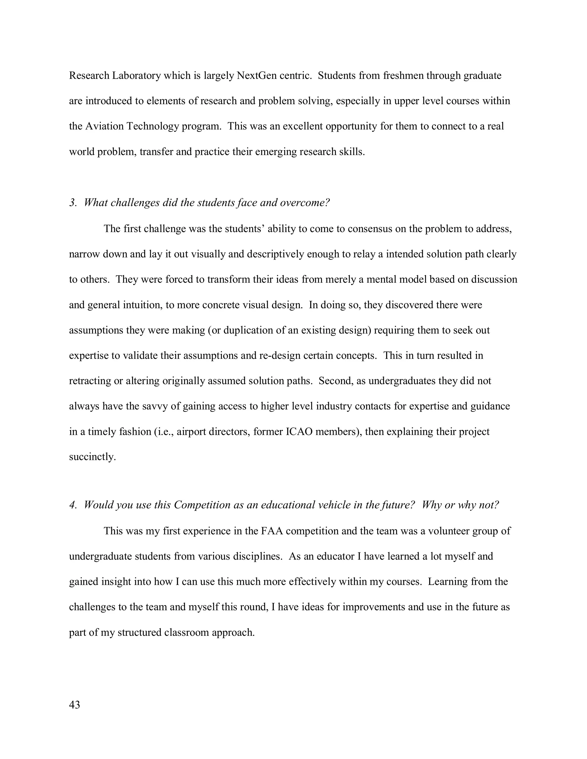 43
Research Laboratory which is largely NextGen centric. Students from freshmen through graduate
are introduced to elements of research and problem solving, especially in upper level courses within
the Aviation Technology program. This was an excellent opportunity for them to connect to a real
world problem, transfer and practice their emerging research skills.
3. What challenges did the students face and overcome?
The first challenge was the students’ ability to come to consensus on the problem to address,
narrow down and lay it out visually and descriptively enough to relay a intended solution path clearly
to others. They were forced to transform their ideas from merely a mental model based on discussion
and general intuition, to more concrete visual design. In doing so, they discovered there were
assumptions they were making (or duplication of an existing design) requiring them to seek out
expertise to validate their assumptions and re-design certain concepts. This in turn resulted in
retracting or altering originally assumed solution paths. Second, as undergraduates they did not
always have the savvy of gaining access to higher level industry contacts for expertise and guidance
in a timely fashion (i.e., airport directors, former ICAO members), then explaining their project
succinctly.
4. Would you use this Competition as an educational vehicle in the future? Why or why not?
This was my first experience in the FAA competition and the team was a volunteer group of
undergraduate students from various disciplines. As an educator I have learned a lot myself and
gained insight into how I can use this much more effectively within my courses. Learning from the
challenges to the team and myself this round, I have ideas for improvements and use in the future as
part of my structured classroom approach.
 