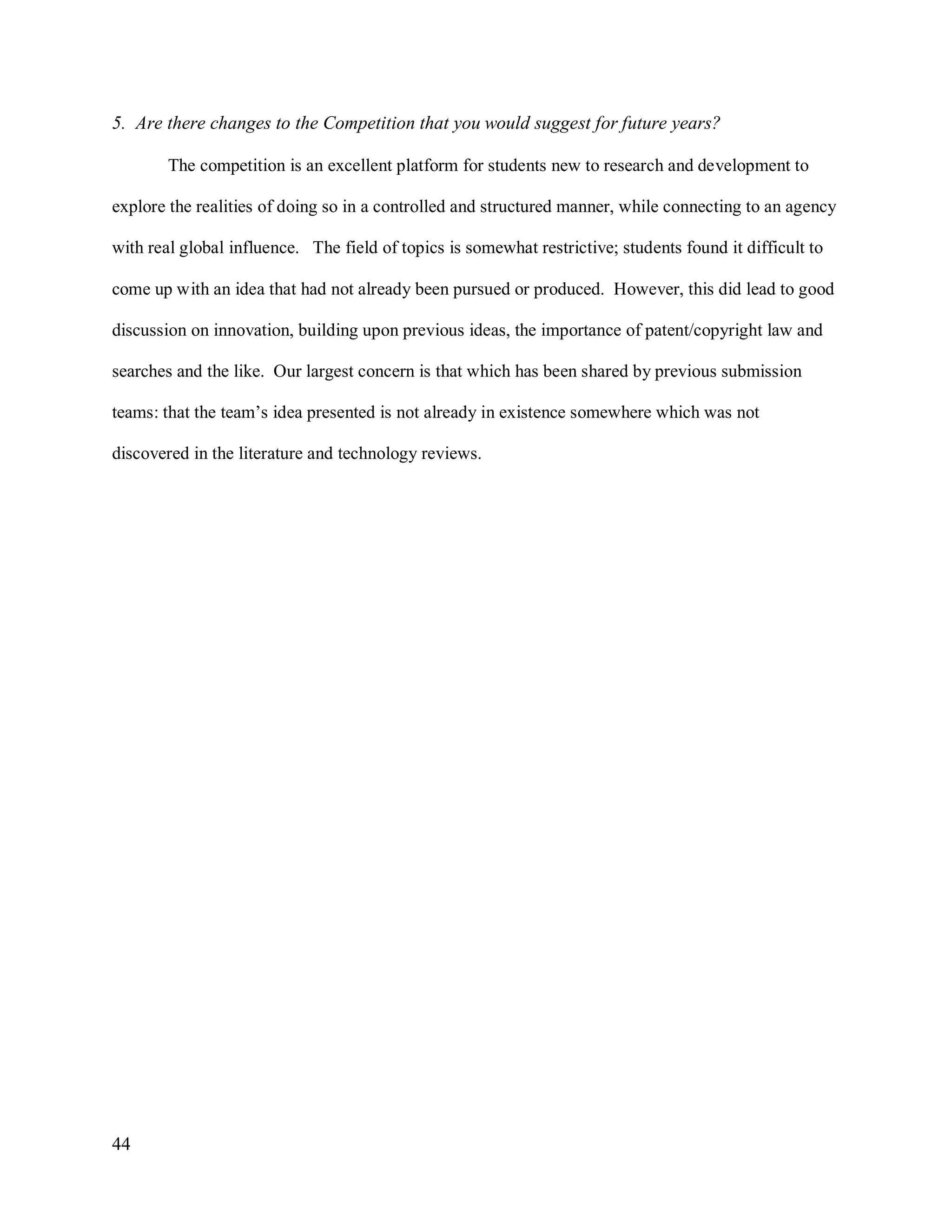 44
5. Are there changes to the Competition that you would suggest for future years?
The competition is an excellent platform for students new to research and development to
explore the realities of doing so in a controlled and structured manner, while connecting to an agency
with real global influence. The field of topics is somewhat restrictive; students found it difficult to
come up with an idea that had not already been pursued or produced. However, this did lead to good
discussion on innovation, building upon previous ideas, the importance of patent/copyright law and
searches and the like. Our largest concern is that which has been shared by previous submission
teams: that the team’s idea presented is not already in existence somewhere which was not
discovered in the literature and technology reviews.
 