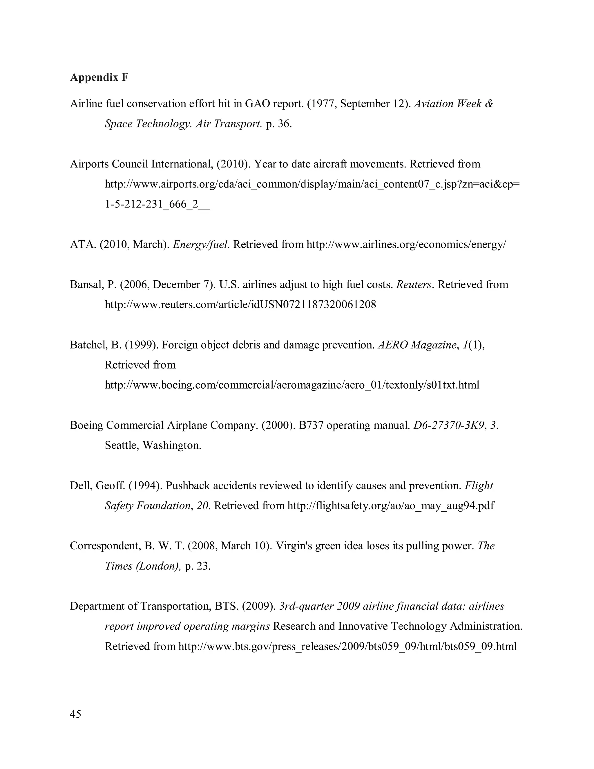 45
Appendix F
Airline fuel conservation effort hit in GAO report. (1977, September 12). Aviation Week &
Space Technology. Air Transport. p. 36.
Airports Council International, (2010). Year to date aircraft movements. Retrieved from
http://www.airports.org/cda/aci_common/display/main/aci_content07_c.jsp?zn=aci&cp=
1-5-212-231_666_2__
ATA. (2010, March). Energy/fuel. Retrieved from http://www.airlines.org/economics/energy/
Bansal, P. (2006, December 7). U.S. airlines adjust to high fuel costs. Reuters. Retrieved from
http://www.reuters.com/article/idUSN0721187320061208
Batchel, B. (1999). Foreign object debris and damage prevention. AERO Magazine, 1(1),
Retrieved from
http://www.boeing.com/commercial/aeromagazine/aero_01/textonly/s01txt.html
Boeing Commercial Airplane Company. (2000). B737 operating manual. D6-27370-3K9, 3.
Seattle, Washington.
Dell, Geoff. (1994). Pushback accidents reviewed to identify causes and prevention. Flight
Safety Foundation, 20. Retrieved from http://flightsafety.org/ao/ao_may_aug94.pdf
Correspondent, B. W. T. (2008, March 10). Virgin's green idea loses its pulling power. The
Times (London), p. 23.
Department of Transportation, BTS. (2009). 3rd-quarter 2009 airline financial data: airlines
report improved operating margins Research and Innovative Technology Administration.
Retrieved from http://www.bts.gov/press_releases/2009/bts059_09/html/bts059_09.html
 