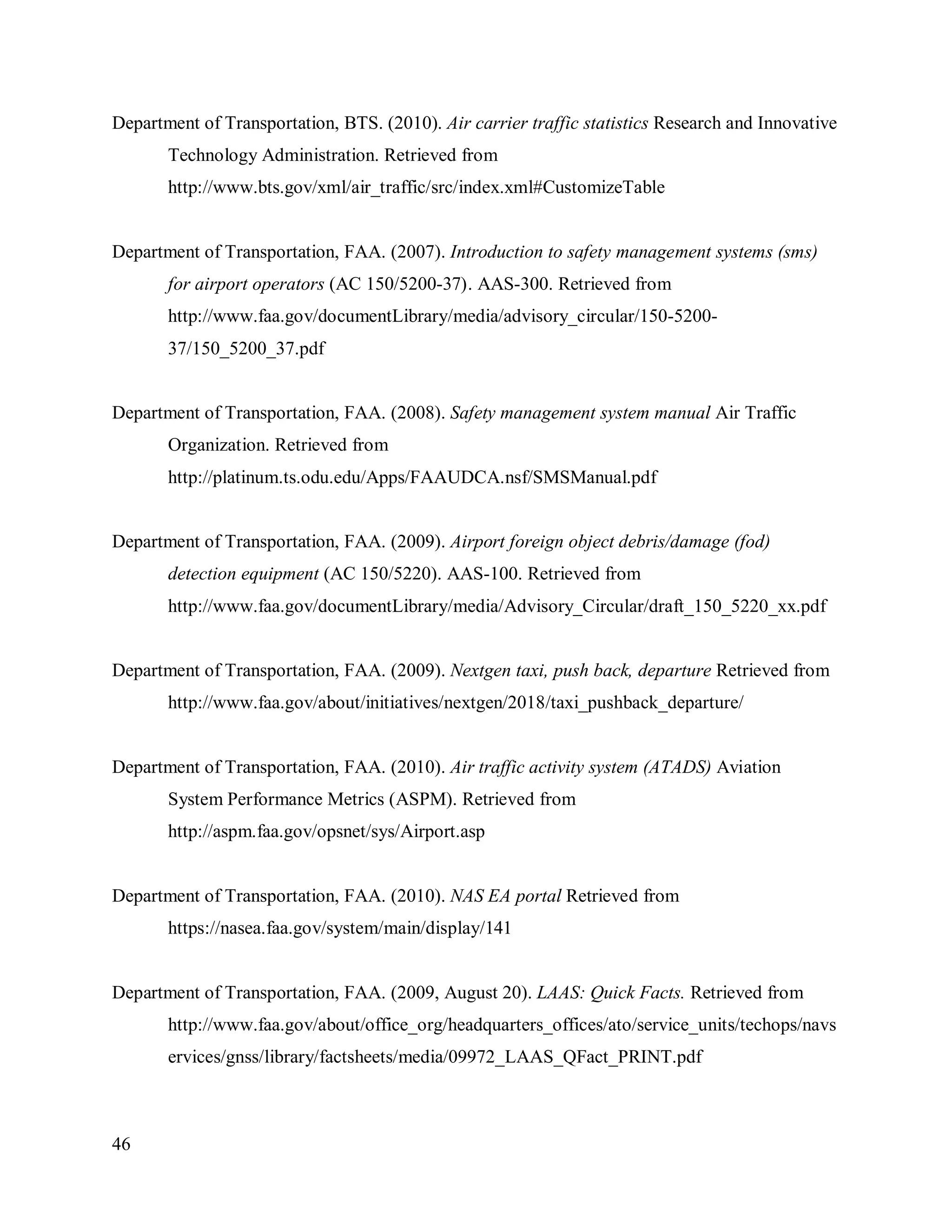 46
Department of Transportation, BTS. (2010). Air carrier traffic statistics Research and Innovative
Technology Administration. Retrieved from
http://www.bts.gov/xml/air_traffic/src/index.xml#CustomizeTable
Department of Transportation, FAA. (2007). Introduction to safety management systems (sms)
for airport operators (AC 150/5200-37). AAS-300. Retrieved from
http://www.faa.gov/documentLibrary/media/advisory_circular/150-5200-
37/150_5200_37.pdf
Department of Transportation, FAA. (2008). Safety management system manual Air Traffic
Organization. Retrieved from
http://platinum.ts.odu.edu/Apps/FAAUDCA.nsf/SMSManual.pdf
Department of Transportation, FAA. (2009). Airport foreign object debris/damage (fod)
detection equipment (AC 150/5220). AAS-100. Retrieved from
http://www.faa.gov/documentLibrary/media/Advisory_Circular/draft_150_5220_xx.pdf
Department of Transportation, FAA. (2009). Nextgen taxi, push back, departure Retrieved from
http://www.faa.gov/about/initiatives/nextgen/2018/taxi_pushback_departure/
Department of Transportation, FAA. (2010). Air traffic activity system (ATADS) Aviation
System Performance Metrics (ASPM). Retrieved from
http://aspm.faa.gov/opsnet/sys/Airport.asp
Department of Transportation, FAA. (2010). NAS EA portal Retrieved from
https://nasea.faa.gov/system/main/display/141
Department of Transportation, FAA. (2009, August 20). LAAS: Quick Facts. Retrieved from
http://www.faa.gov/about/office_org/headquarters_offices/ato/service_units/techops/navs
ervices/gnss/library/factsheets/media/09972_LAAS_QFact_PRINT.pdf
 