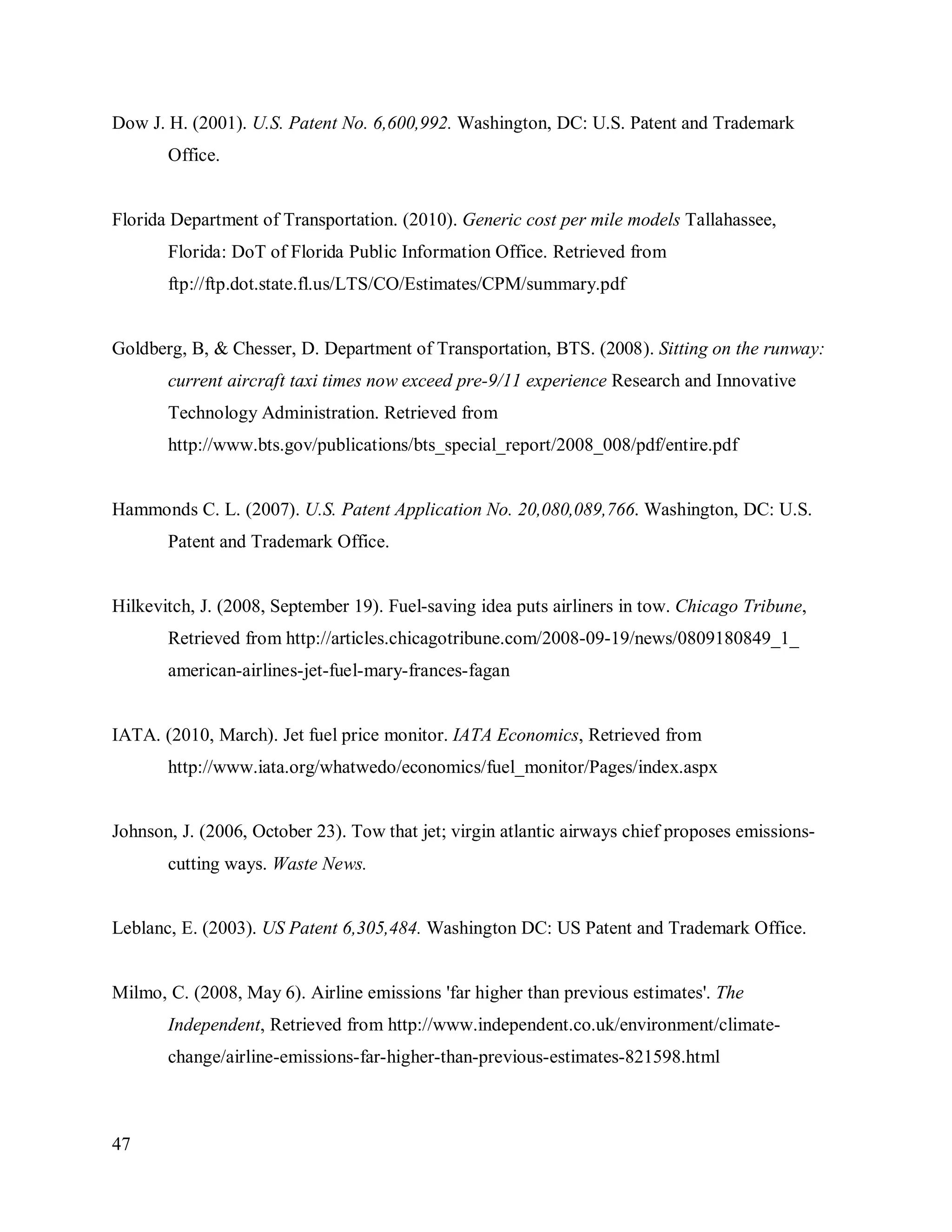 47
Dow J. H. (2001). U.S. Patent No. 6,600,992. Washington, DC: U.S. Patent and Trademark
Office.
Florida Department of Transportation. (2010). Generic cost per mile models Tallahassee,
Florida: DoT of Florida Public Information Office. Retrieved from
ftp://ftp.dot.state.fl.us/LTS/CO/Estimates/CPM/summary.pdf
Goldberg, B, & Chesser, D. Department of Transportation, BTS. (2008). Sitting on the runway:
current aircraft taxi times now exceed pre-9/11 experience Research and Innovative
Technology Administration. Retrieved from
http://www.bts.gov/publications/bts_special_report/2008_008/pdf/entire.pdf
Hammonds C. L. (2007). U.S. Patent Application No. 20,080,089,766. Washington, DC: U.S.
Patent and Trademark Office.
Hilkevitch, J. (2008, September 19). Fuel-saving idea puts airliners in tow. Chicago Tribune,
Retrieved from http://articles.chicagotribune.com/2008-09-19/news/0809180849_1_
american-airlines-jet-fuel-mary-frances-fagan
IATA. (2010, March). Jet fuel price monitor. IATA Economics, Retrieved from
http://www.iata.org/whatwedo/economics/fuel_monitor/Pages/index.aspx
Johnson, J. (2006, October 23). Tow that jet; virgin atlantic airways chief proposes emissions-
cutting ways. Waste News.
Leblanc, E. (2003). US Patent 6,305,484. Washington DC: US Patent and Trademark Office.
Milmo, C. (2008, May 6). Airline emissions 'far higher than previous estimates'. The
Independent, Retrieved from http://www.independent.co.uk/environment/climate-
change/airline-emissions-far-higher-than-previous-estimates-821598.html
 