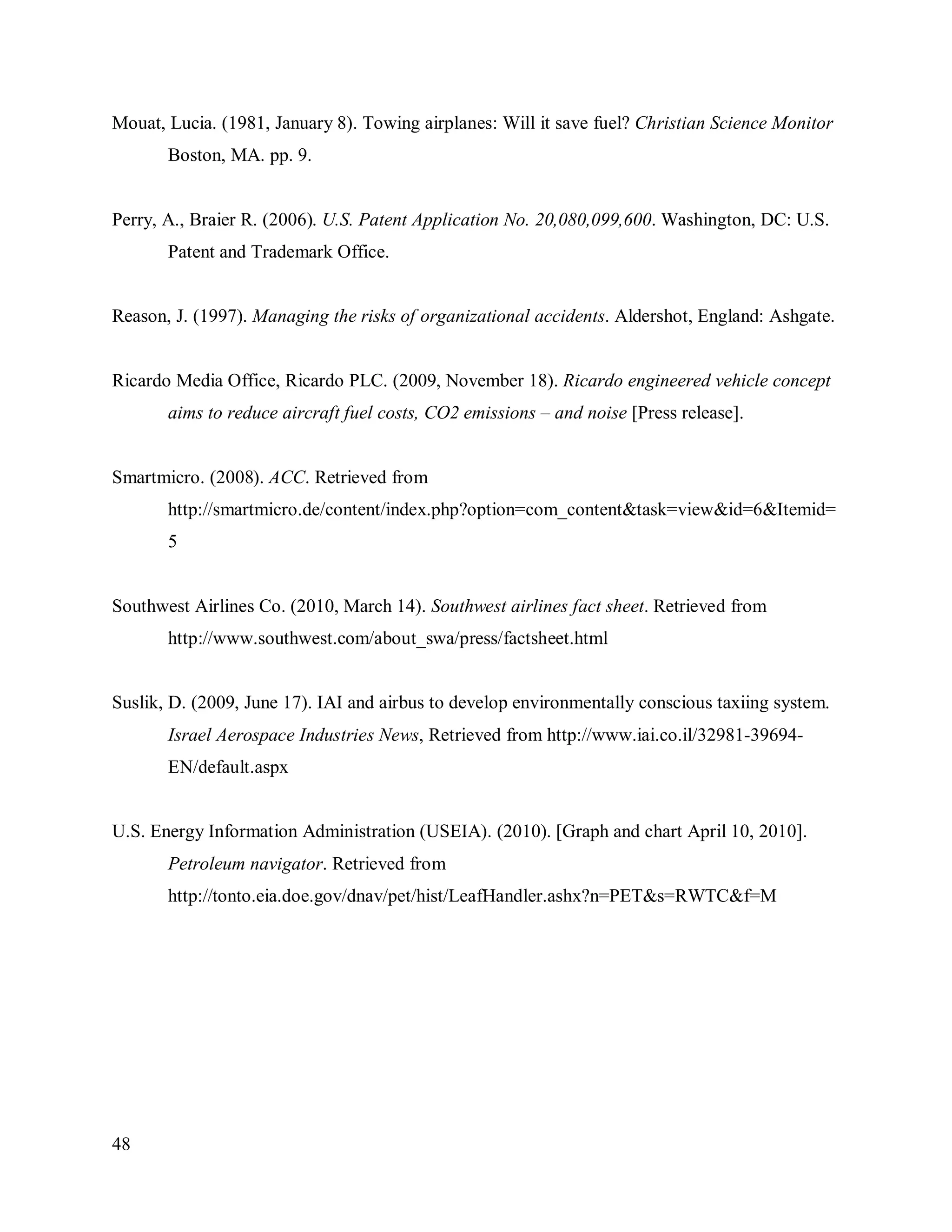 48
Mouat, Lucia. (1981, January 8). Towing airplanes: Will it save fuel? Christian Science Monitor
Boston, MA. pp. 9.
Perry, A., Braier R. (2006). U.S. Patent Application No. 20,080,099,600. Washington, DC: U.S.
Patent and Trademark Office.
Reason, J. (1997). Managing the risks of organizational accidents. Aldershot, England: Ashgate.
Ricardo Media Office, Ricardo PLC. (2009, November 18). Ricardo engineered vehicle concept
aims to reduce aircraft fuel costs, CO2 emissions – and noise [Press release].
Smartmicro. (2008). ACC. Retrieved from
http://smartmicro.de/content/index.php?option=com_content&task=view&id=6&Itemid=
5
Southwest Airlines Co. (2010, March 14). Southwest airlines fact sheet. Retrieved from
http://www.southwest.com/about_swa/press/factsheet.html
Suslik, D. (2009, June 17). IAI and airbus to develop environmentally conscious taxiing system.
Israel Aerospace Industries News, Retrieved from http://www.iai.co.il/32981-39694-
EN/default.aspx
U.S. Energy Information Administration (USEIA). (2010). [Graph and chart April 10, 2010].
Petroleum navigator. Retrieved from
http://tonto.eia.doe.gov/dnav/pet/hist/LeafHandler.ashx?n=PET&s=RWTC&f=M
 