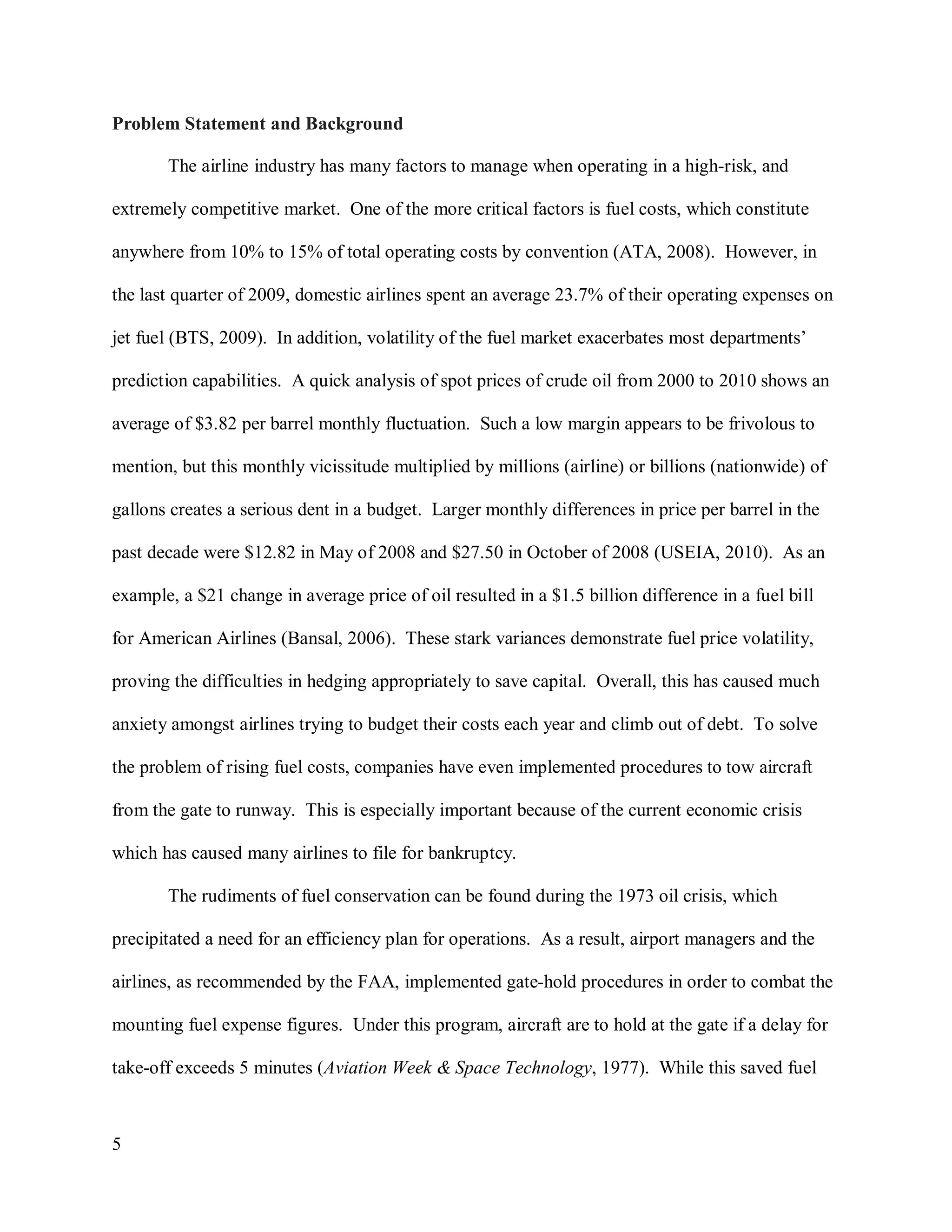5
Problem Statement and Background
The airline industry has many factors to manage when operating in a high-risk, and
extremely competitive market. One of the more critical factors is fuel costs, which constitute
anywhere from 10% to 15% of total operating costs by convention (ATA, 2008). However, in
the last quarter of 2009, domestic airlines spent an average 23.7% of their operating expenses on
jet fuel (BTS, 2009). In addition, volatility of the fuel market exacerbates most departments’
prediction capabilities. A quick analysis of spot prices of crude oil from 2000 to 2010 shows an
average of $3.82 per barrel monthly fluctuation. Such a low margin appears to be frivolous to
mention, but this monthly vicissitude multiplied by millions (airline) or billions (nationwide) of
gallons creates a serious dent in a budget. Larger monthly differences in price per barrel in the
past decade were $12.82 in May of 2008 and $27.50 in October of 2008 (USEIA, 2010). As an
example, a $21 change in average price of oil resulted in a $1.5 billion difference in a fuel bill
for American Airlines (Bansal, 2006). These stark variances demonstrate fuel price volatility,
proving the difficulties in hedging appropriately to save capital. Overall, this has caused much
anxiety amongst airlines trying to budget their costs each year and climb out of debt. To solve
the problem of rising fuel costs, companies have even implemented procedures to tow aircraft
from the gate to runway. This is especially important because of the current economic crisis
which has caused many airlines to file for bankruptcy.
The rudiments of fuel conservation can be found during the 1973 oil crisis, which
precipitated a need for an efficiency plan for operations. As a result, airport managers and the
airlines, as recommended by the FAA, implemented gate-hold procedures in order to combat the
mounting fuel expense figures. Under this program, aircraft are to hold at the gate if a delay for
take-off exceeds 5 minutes (Aviation Week & Space Technology, 1977). While this saved fuel
 