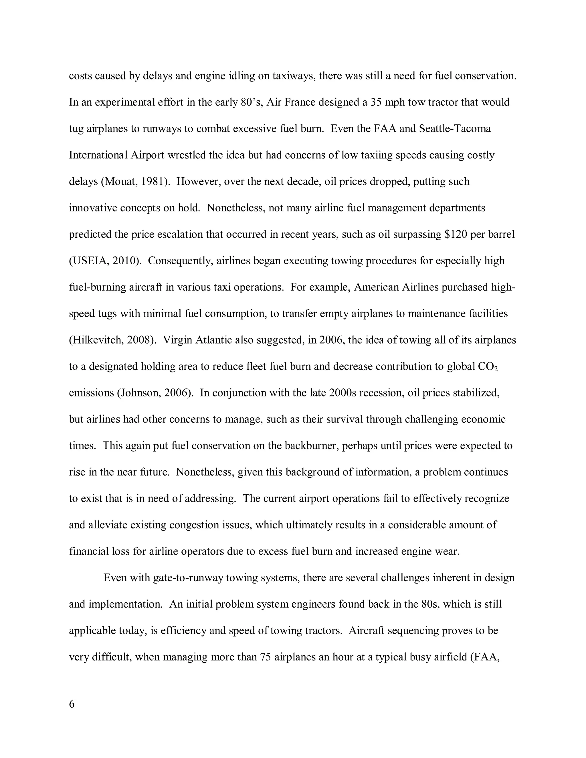 6
costs caused by delays and engine idling on taxiways, there was still a need for fuel conservation.
In an experimental effort in the early 80’s, Air France designed a 35 mph tow tractor that would
tug airplanes to runways to combat excessive fuel burn. Even the FAA and Seattle-Tacoma
International Airport wrestled the idea but had concerns of low taxiing speeds causing costly
delays (Mouat, 1981). However, over the next decade, oil prices dropped, putting such
innovative concepts on hold. Nonetheless, not many airline fuel management departments
predicted the price escalation that occurred in recent years, such as oil surpassing $120 per barrel
(USEIA, 2010). Consequently, airlines began executing towing procedures for especially high
fuel-burning aircraft in various taxi operations. For example, American Airlines purchased high-
speed tugs with minimal fuel consumption, to transfer empty airplanes to maintenance facilities
(Hilkevitch, 2008). Virgin Atlantic also suggested, in 2006, the idea of towing all of its airplanes
to a designated holding area to reduce fleet fuel burn and decrease contribution to global CO2
emissions (Johnson, 2006). In conjunction with the late 2000s recession, oil prices stabilized,
but airlines had other concerns to manage, such as their survival through challenging economic
times. This again put fuel conservation on the backburner, perhaps until prices were expected to
rise in the near future. Nonetheless, given this background of information, a problem continues
to exist that is in need of addressing. The current airport operations fail to effectively recognize
and alleviate existing congestion issues, which ultimately results in a considerable amount of
financial loss for airline operators due to excess fuel burn and increased engine wear.
Even with gate-to-runway towing systems, there are several challenges inherent in design
and implementation. An initial problem system engineers found back in the 80s, which is still
applicable today, is efficiency and speed of towing tractors. Aircraft sequencing proves to be
very difficult, when managing more than 75 airplanes an hour at a typical busy airfield (FAA,
 