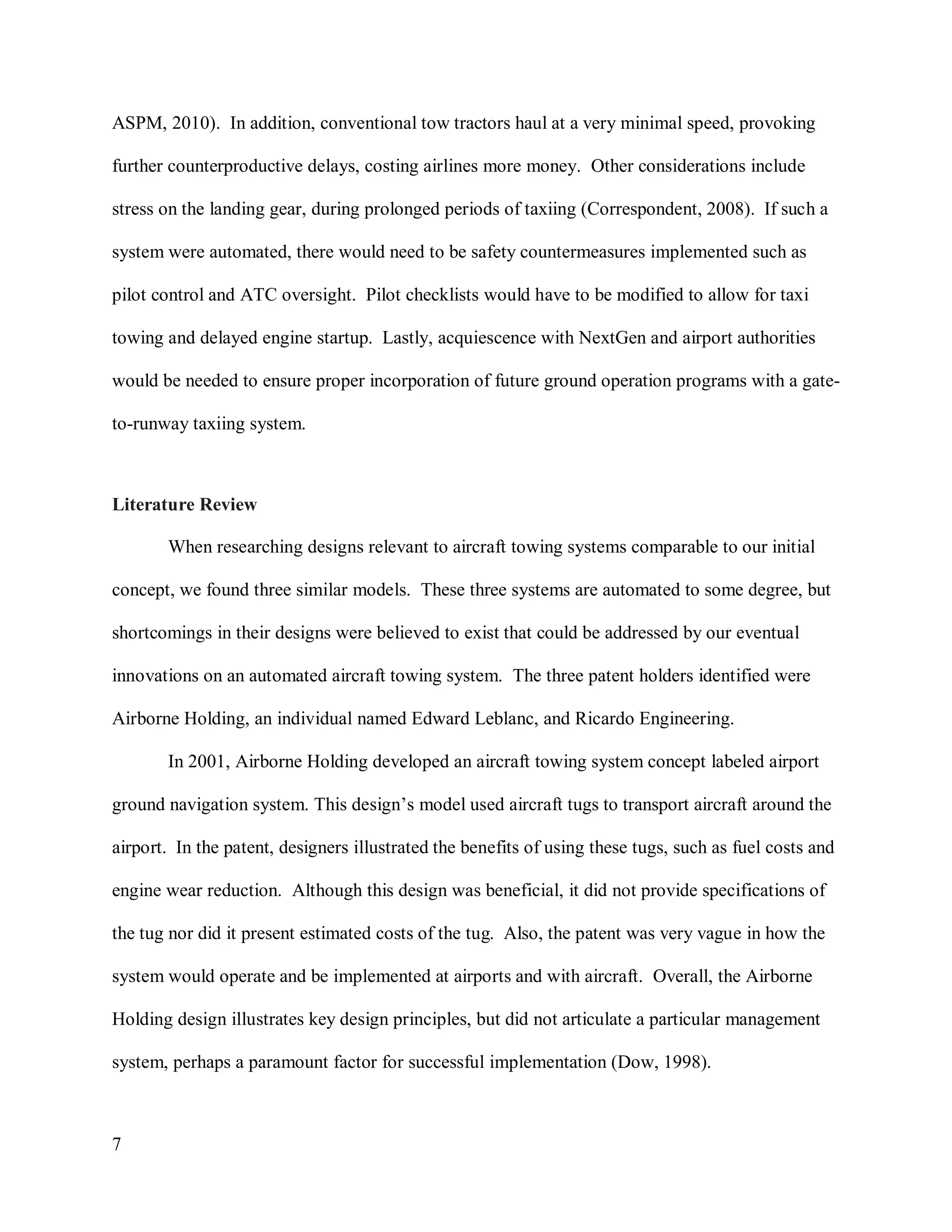 7
ASPM, 2010). In addition, conventional tow tractors haul at a very minimal speed, provoking
further counterproductive delays, costing airlines more money. Other considerations include
stress on the landing gear, during prolonged periods of taxiing (Correspondent, 2008). If such a
system were automated, there would need to be safety countermeasures implemented such as
pilot control and ATC oversight. Pilot checklists would have to be modified to allow for taxi
towing and delayed engine startup. Lastly, acquiescence with NextGen and airport authorities
would be needed to ensure proper incorporation of future ground operation programs with a gate-
to-runway taxiing system.
Literature Review
When researching designs relevant to aircraft towing systems comparable to our initial
concept, we found three similar models. These three systems are automated to some degree, but
shortcomings in their designs were believed to exist that could be addressed by our eventual
innovations on an automated aircraft towing system. The three patent holders identified were
Airborne Holding, an individual named Edward Leblanc, and Ricardo Engineering.
In 2001, Airborne Holding developed an aircraft towing system concept labeled airport
ground navigation system. This design’s model used aircraft tugs to transport aircraft around the
airport. In the patent, designers illustrated the benefits of using these tugs, such as fuel costs and
engine wear reduction. Although this design was beneficial, it did not provide specifications of
the tug nor did it present estimated costs of the tug. Also, the patent was very vague in how the
system would operate and be implemented at airports and with aircraft. Overall, the Airborne
Holding design illustrates key design principles, but did not articulate a particular management
system, perhaps a paramount factor for successful implementation (Dow, 1998).
 