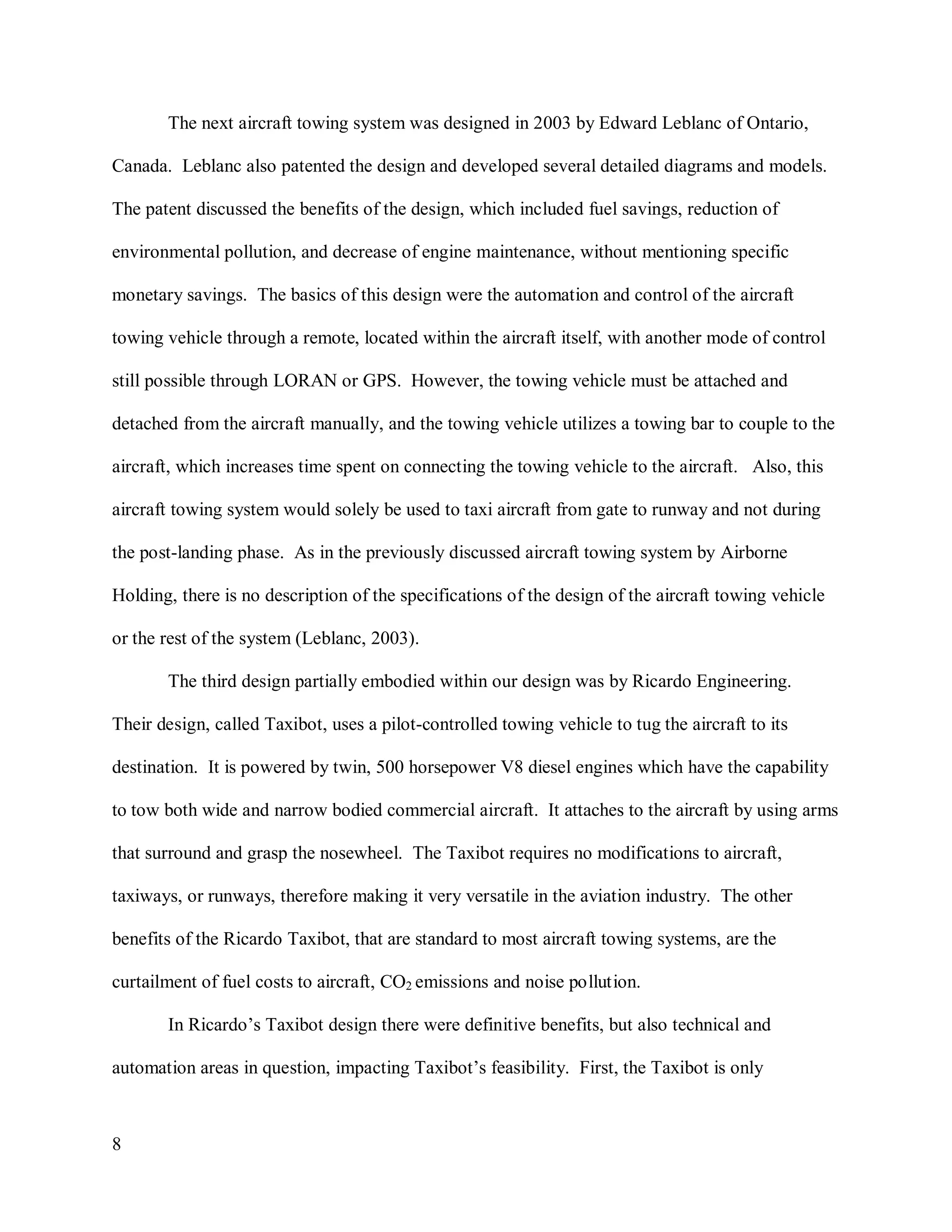 8
The next aircraft towing system was designed in 2003 by Edward Leblanc of Ontario,
Canada. Leblanc also patented the design and developed several detailed diagrams and models.
The patent discussed the benefits of the design, which included fuel savings, reduction of
environmental pollution, and decrease of engine maintenance, without mentioning specific
monetary savings. The basics of this design were the automation and control of the aircraft
towing vehicle through a remote, located within the aircraft itself, with another mode of control
still possible through LORAN or GPS. However, the towing vehicle must be attached and
detached from the aircraft manually, and the towing vehicle utilizes a towing bar to couple to the
aircraft, which increases time spent on connecting the towing vehicle to the aircraft. Also, this
aircraft towing system would solely be used to taxi aircraft from gate to runway and not during
the post-landing phase. As in the previously discussed aircraft towing system by Airborne
Holding, there is no description of the specifications of the design of the aircraft towing vehicle
or the rest of the system (Leblanc, 2003).
The third design partially embodied within our design was by Ricardo Engineering.
Their design, called Taxibot, uses a pilot-controlled towing vehicle to tug the aircraft to its
destination. It is powered by twin, 500 horsepower V8 diesel engines which have the capability
to tow both wide and narrow bodied commercial aircraft. It attaches to the aircraft by using arms
that surround and grasp the nosewheel. The Taxibot requires no modifications to aircraft,
taxiways, or runways, therefore making it very versatile in the aviation industry. The other
benefits of the Ricardo Taxibot, that are standard to most aircraft towing systems, are the
curtailment of fuel costs to aircraft, CO2 emissions and noise pollution.
In Ricardo’s Taxibot design there were definitive benefits, but also technical and
automation areas in question, impacting Taxibot’s feasibility. First, the Taxibot is only
 