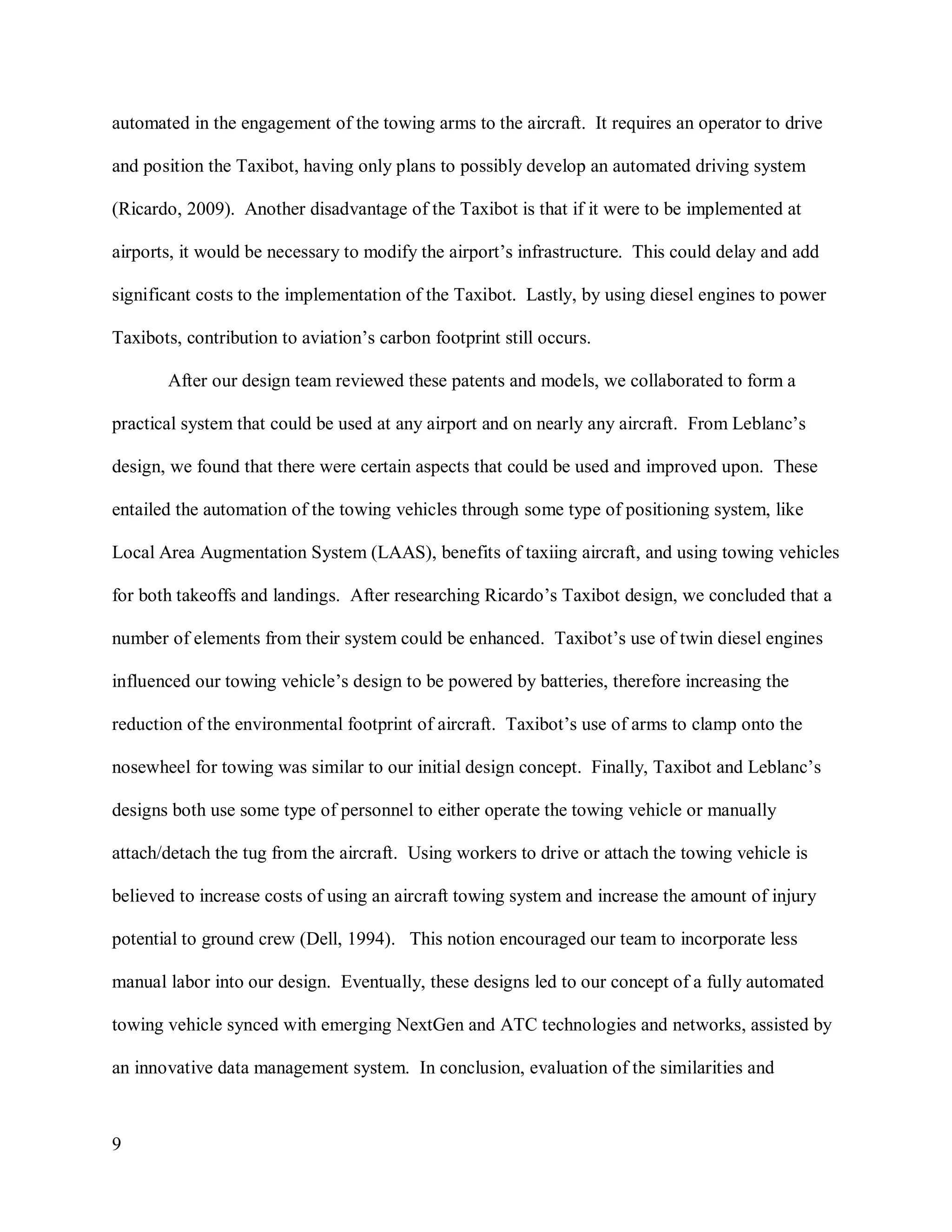 9
automated in the engagement of the towing arms to the aircraft. It requires an operator to drive
and position the Taxibot, having only plans to possibly develop an automated driving system
(Ricardo, 2009). Another disadvantage of the Taxibot is that if it were to be implemented at
airports, it would be necessary to modify the airport’s infrastructure. This could delay and add
significant costs to the implementation of the Taxibot. Lastly, by using diesel engines to power
Taxibots, contribution to aviation’s carbon footprint still occurs.
After our design team reviewed these patents and models, we collaborated to form a
practical system that could be used at any airport and on nearly any aircraft. From Leblanc’s
design, we found that there were certain aspects that could be used and improved upon. These
entailed the automation of the towing vehicles through some type of positioning system, like
Local Area Augmentation System (LAAS), benefits of taxiing aircraft, and using towing vehicles
for both takeoffs and landings. After researching Ricardo’s Taxibot design, we concluded that a
number of elements from their system could be enhanced. Taxibot’s use of twin diesel engines
influenced our towing vehicle’s design to be powered by batteries, therefore increasing the
reduction of the environmental footprint of aircraft. Taxibot’s use of arms to clamp onto the
nosewheel for towing was similar to our initial design concept. Finally, Taxibot and Leblanc’s
designs both use some type of personnel to either operate the towing vehicle or manually
attach/detach the tug from the aircraft. Using workers to drive or attach the towing vehicle is
believed to increase costs of using an aircraft towing system and increase the amount of injury
potential to ground crew (Dell, 1994). This notion encouraged our team to incorporate less
manual labor into our design. Eventually, these designs led to our concept of a fully automated
towing vehicle synced with emerging NextGen and ATC technologies and networks, assisted by
an innovative data management system. In conclusion, evaluation of the similarities and
 