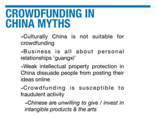 CROWDFUNDING IN
CHINA MYTHS
-Culturally China is not suitable for
crowdfunding
-Business is all about personal
relationships ‘guangxi’
-Weak intellectual property protection in
China dissuade people from posting their
ideas online
-Crowdfunding is susceptible to
fraudulent activity
-Chinese are unwilling to give / invest in
intangible products & the arts
 