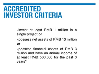 ACCREDITED
INVESTOR CRITERIA
-invest at least RMB 1 million in a
single project or
-possess net assets of RMB 10 million
or
-possess ﬁnancial assets of RMB 3
million and have an annual income of
at least RMB 500,000 for the past 3
years”
 