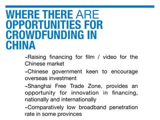 WHERE THERE ARE
OPPORTUNITIES FOR
CROWDFUNDING IN
CHINA
-Raising ﬁnancing for ﬁlm / video for the
Chinese market
-Chinese government keen to encourage
overseas investment
-Shanghai Free Trade Zone, provides an
opportunity for innovation in ﬁnancing,
nationally and internationally
-Comparatively low broadband penetration
rate in some provinces
 