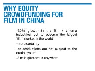 WHY EQUITY
CROWDFUNDING FOR
FILM IN CHINA
-30% growth in the ﬁlm / cinema
industries, set to become the largest
‘ﬁlm’ market in the world
-more certainty
-co-productions are not subject to the
quota system
-ﬁlm is glamorous anywhere
 