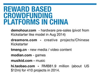 REWARD BASED
CROWDFUNDING
PLATFORMS IN CHINA
demohour.com - hardware pre-sales (pivot from
Kickstarter like model in Aug 2014)
dreamore.com - creative projects/Chinese
Kickstarter
tmeng.cn - new media / video content
modian.com - games
musikid.com - music
hi.taobao.com - RMB81.9 million (about US
$12m) for 410 projects in 2014.
 